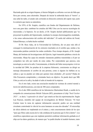 Haciendo gala de su origen hispano, el doctor Delgado se enfrenta a un toro de lidia que
lleva por corona, unos electrodos. Después de iniciar la embestida hacia el “torero”, a
una señal de radio, el astado sale corriendo en dirección contraria del capote rojo; justo
lo contrario que marca su naturaleza.
En 1974, el Dr. Scapitz, científico con fondos del Departamento de Defensa,
tuvo una gran idea: cambinar los estudios del MK Ultra con las nuevas tecnologías de
microondas y la hipnosis. En un desliz, el Dr. Scapitz declaró públicamente que “se
proyectará la palabra del hipnotizador, mediante la energía electromagnética modulada,
a las zonas subconscientes del cerebro del individuo”. El sueño del sobrino de Freud,
Eduard Bernays, se había hecho realidad.
El Dr. Ross Adey, de la Universidad de California, dio un paso más allá al
conseguir la minituarización de los emisores insertados en el cerebro que, unidas a las
microondas podrían controlar las ondas cerebrales. Poco tiempo después, el Dr. Joseph
Sharp, del Instituto de Investigaciones del Ejército, logró transmitir palabras a través de
microondas. Sharp fue capaz de entender claramente palabras transmitidas a él por un
compañero tan sólo por medio de estas ondas. Por sorprendente que parezca, esta
tecnología ya está en la calle. Concretamente, el distrito del Soho noeoyorquino vivió en
la navidad del 2006, las pruebas de la empresa Holosonic, consistentes en dirigir un
mensaje directamente al cerebro de una persona, como si alguien les hablara en su
cabeza y que no pueden ser oídas por quienes tiene alrededor. ¿El secreto? Ondas de
Alta Frecuencia comprimidas y orientadas hacia un objetivo. Se puede decir que MK
Ultra ya está en la calle y ha dado el salto al mundo de la empresa.
En el otro lado, existe una asociación mundial de víctimas de control mental a
través de radiofrecuencias, con más de 300 casos computados.
En el año 2004 científicos de los laboratorios Martiesham Heath, a sueldo de la
compañía de comunicaciones British Telecom (BT), presentaron el chip “Soul Catcher
2025”, es decir, “capturador de almas” que estaría en fase de experimentación. Según
Lan Pearson, miembro del equipo de investigadores de British Telecom: “El Soul
Catcher tiene la meta de capturar información sensorial, podría ser una realidad
circulante controlando la vida de los seres humanos en unas dos décadas”. El microchip
de silicio debería ser implantado en el cráneo, y más concretamente detrás de los ojos
“para que filme cada escena de la vida cotidiana de la persona que lo lleva dentro”. Los
científicos especularon que este implante permitirá combinar información grabada en el
chip con los datos genéticos, de manera que “se podrá diseñar al modelo humano, tanto
19

 