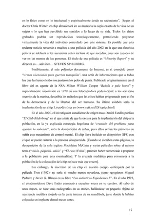 en lo físico como en lo intelectual y espiritualmente desde su nacimiento”. Según el
doctor Chris Winter, el chip almacenará en su memoria la copia exacta de la vida de un
sujeto y lo que han percibido sus sentidos a lo largo de su vida. Todos los datos
grabados

podrán

ser

reproducidos

tecnológicamente,

permitiendo

proyectar

virtualmente la vida del individuo controlado con este sistema. Es posible que esta
reciente noticia recuerde a muchos a una película del año 2002 en la que una futurista
policía se adelanta a los asesinatos antes incluso de que sucedan, pues son capaces de
ver en las mentes de las personas. El título de esa película es “Minority Report” y su
director es… adivinen… STEVEN SPIELBERG.
Posiblemente, el más polémico documento de Internet, es el conocido como
“Armas silenciosas para guerras tranquilas”, una serie de informaciones que a todos
los que las hemos leído nos pusieron los pelos de punta. Publicado originariamente en el
libro del ex agente de la NSA Milton William Cooper “Behold a pale horse” y
supuestamente encontrado en 1979 en una fotocopiadora perteneciente a los servicios
secretos de la marina, describía los métodos que las élites habían programado para el fin
de la democracia y de la libertad del ser humano. Su último eslabón sería la
implantación de un chip. Lo podéis leer en (www.syti.net/ES/topics.html)
En el año 2005, el investigador canadiense de origen ruso Daniel Estulín publica
“El Club Bilderberg” en el que alerta de que la excusa para la implantación del chip a la
población, en la ya explicada estrategia hegeliana de “creación del problema para
aportar la solución”, sería la desaparición de niños, pues ellos serían los primeros en
sufrir este mecanismo de control mental. El chip lleva incluido un dispositivo GPS, con
el que se puede rastrear a la persona desaparecida. [Cuando se escriben estas páginas, la
desaparición de la niña inglesa Madeleine McCaan y varias películas sobre el mismo
tema (“Adiós, pequeña, adiós” y “El caso Welsh”) parecen haber comenzado a preparar
a la población para esta eventualidad. Y la cruzada mediática para convencer a la
población de la colocación del chip no hace más que crecer].
Sin embargo, la inserción de un chip en nuestro cuerpo -anticipada por la
película Tron (1982)- no sería ni mucho menos novedosa, como recogieron Miguel
Pedrero y Javier G. Blanco en su libro “Los auténticos Expedientes X”. En el año 1993,
el estadounidense Dave Bader comenzó a escuchar voces en su cerebro. Al cabo de
unos meses, se hace unas radiografías en su cráneo, hallándose un pequeño objeto de
apariencia metálica alojado en la parte interna de su mandíbula, justo donde le habían
colocado un implante dental meses antes.
19

 