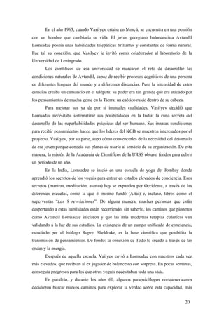 En el año 1963, cuando Vasilyev estaba en Moscú, se encuentra en una pensión
con un hombre que cambiaría su vida. El joven georgiano baloncestista Avtandil
Lomsadze poseía unas habilidades telepáticas brillantes y constantes de forma natural.
Fue tal su conexión, que Vasilyev le invitó como colaborador al laboratorio de la
Universidad de Leningrado.
Los científicos de esa universidad se marcaron el reto de desarrollar las
condiciones naturales de Avtandil, capaz de recibir procesos cognitivos de una persona
en diferentes lenguas del mundo y a diferentes distancias. Pero la intensidad de estos
estudios creaba un cansancio en el telépata: su poder era tan grande que era atacado por
los pensamientos de mucha gente en la Tierra; un caótico ruido dentro de su cabeza.
Para mejorar sus ya de por sí inusuales cualidades, Vasilyev decidió que
Lomsadze necesitaba sistematizar sus posibilidades en la India; la cuna secreta del
desarrollo de las superhabilidades psíquicas del ser humano. Sus innatas condiciones
para recibir pensamientos hacen que los líderes del KGB se muestren interesados por el
proyecto. Vasilyev, por su parte, supo cómo convencerles de la necesidad del desarrollo
de ese joven porque conocía sus planes de usarlo al servicio de su organización. De esta
manera, la misión de la Academia de Científicos de la URSS obtuvo fondos para cubrir
un periodo de un año.
En la India, Lomsadze se inició en una escuela de yoga de Bombay donde
aprendió los secretos de los yoguis para entrar en estados elevados de conciencia. Esos
secretos (mantras, meditación, asanas) hoy se expanden por Occidente, a través de las
diferentes escuelas, como la que él mismo fundó (Altai) e, incluso, libros como el
superventas “Las 9 revelaciones”. De alguna manera, muchas personas que están
despertando a estas habilidades están recorriendo, sin saberlo, los caminos que pioneros
como Avtandil Lomsadze iniciaron y que las más modernas terapias cuánticas van
validando a la luz de sus estudios. La existencia de un campo unificado de conciencia,
estudiado por el biólogo Rupert Sheldrake, es la base científica que posibilita la
transmisión de pensamientos. De fondo: la conexión de Todo lo creado a través de las
ondas y la energía.
Después de aquella escuela, Vailyev envió a Lomsadze con maestros cada vez
más elevados, que recibían al ex jugador de baloncesto con sorpresa. En pocas semanas,
conseguía progresos para los que otros yoguis necesitaban toda una vida.
En paralelo, y durante los años 60, algunos parapsicólogos norteamericanos
decidieron buscar nuevos caminos para explorar la verdad sobre esta capacidad, más
20

 