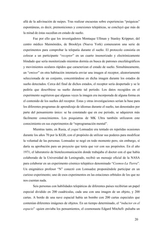 allá de la adivinación de naipes. Tras realizar encuestas sobre experiencias “psíquicas”
espontáneas, es decir, premoniciones y conexiones telepáticas, se concluyó que más de
la mitad de éstas sucedían en estado de sueño.
Fue por ello que los investigadores Montaque Ullman y Stanley Krippner, del
centro médico Maimónides, de Brooklyn (Nueva York) comenzaron una serie de
experimentos para comprobar la telepatía durante el sueño. El protocolo consistía en
colocar a un participante “receptor” en un cuarto insonorizado y electrónicamente
blindado que sería monitorizado mientras dormía en busca de patrones encefalográficos
y movimientos oculares rápidos que caracterizan el estado de sueño. Simultáneamente,
un “emisor” en otra habitación intentaría enviar una imagen al receptor, aleatoriamente
seleccionada de un conjunto, concentrándose en dicha imagen durante los estados de
sueño detectados. Cerca del final de dichos estados, el receptor sería despertado y se le
pediría que describiese su sueño durante tal periodo. Los datos recogidos en el
experimento sugirieron que algunas veces la imagen era incorporada de alguna forma en
el contenido de los sueños del receptor. Estas y otras investigaciones serían la base para
los diferentes programas de aprendizaje de idiomas durante el sueño, tan denostados por
parte del pensamiento único: se ha constatado que en ese periodo, se adquieren más
fácilmente conocimientos. Los psiquiatras de MK Ultra también utilizaron este
conocimiento en sus experimentos de “reprogramación mental”.
Mientras tanto, en Rusia, el yogui Lomsadze era tentado en repetidas ocasiones
durante los años 70 por la KGB, con el propósito de utilizar sus poderes para modificar
la voluntad de las personas. Lomsadze se negó en todo momento pero, sin embargo, sí
daría su aprobación para un proyecto que tenía que ver con sus propósitos. En el año
1971, el laboratorio de biotelecomunicación donde trabajaba el doctor con el que había
colaborado de la Universidad de Leningrado, recibió un mensaje oficial de la NASA
para colaborar en un experimento cósmico telepático denominado “Cosmos-La Tierra”.
Un enigmático profesor “N” conectó con Lomsadze proponiéndole participar en un
curioso experimento; uno de esos experimentos en las estaciones orbitales de los que no
nos cuentan nada.
Seis personas con habilidades telepáticas de diferentes países recibirían un papel
especial dividido en 200 cuadrículas, cada una con una imagen de un objeto, y 200
cartas. A bordo de una nave espacial había un bombo con 200 cartas especiales que
contenían diferentes imágenes de objetos. En un tiempo determinado, el “inductor en el
espacio” -quien enviaba los pensamientos, el cosmonauta Edgard Mitchell- pulsaba un
20

 
