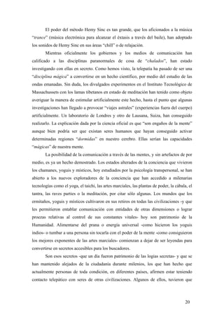 El poder del método Hemy Sinc es tan grande, que los aficionados a la música
“trance” (música electrónica para alcanzar el éxtasis a través del baile), han adoptado
los sonidos de Hemy Sinc en sus áreas “chill” o de relajación.
Mientras oficialmente los gobiernos y los medios de comunicación han
calificado a las disciplinas paranormales de cosa de “chalados”, han estado
investigando con ellas en secreto. Como hemos visto, la telepatía ha pasado de ser una
“disciplina mágica” a convertirse en un hecho científico, por medio del estudio de las
ondas emanadas. Sin duda, los divulgados experimentos en el Instituto Tecnológico de
Massachussets con los lamas tibetanos en estado de meditación han tenido como objeto
averiguar la manera de estimular artificialmente este hecho, hasta el punto que algunas
investigaciones han llegado a provocar “viajes astrales” (experiencias fuera del cuerpo)
artificialmente. Un laboratorio de Londres y otro de Lausana, Suiza, han conseguido
realizarlo. La explicación dada por la ciencia oficial es que “son engaños de la mente”
aunque bien podría ser que existan seres humanos que hayan conseguido activar
determinadas regiones “dormidas” en nuestro cerebro. Ellas serían las capacidades
“mágicas” de nuestra mente.
La posibilidad de la comunicación a través de las mentes, y sin artefactos de por
medio, es ya un hecho demostrado. Los estados alterados de la conciencia que vivieron
los chamanes, yoguis y místicos, hoy estudiados por la psicología transpersonal, se han
abierto a los nuevos exploradores de la conciencia que han accedido a milenarias
tecnologías como el yoga, el taichi, las artes marciales, las plantas de poder, la cábala, el
tantra, las raves parties o la meditación, por citar sólo algunas. Los mundos que los
ermitaños, yoguis y místicos cultivaron en sus retiros en todas las civilizaciones -y que
les permitieron entablar comunicación con entidades de otras dimensiones o lograr
proezas relativas al control de sus constantes vitales- hoy son patrimonio de la
Humanidad. Alimentarse del prana o energía universal -como hicieron los yoguis
indios- o tumbar a una persona sin tocarla con el poder de la mente -como consiguieron
los mejores exponentes de las artes marciales- comienzan a dejar de ser leyendas para
convertirse en secretos accesibles para los buscadores.
Son esos secretos -que un día fueron patrimonio de las logias secretas- y que se
han mantenido alejados de la ciudadanía durante milenios, los que han hecho que
actualmente personas de toda condición, en diferentes países, afirmen estar teniendo
contacto telepático con seres de otras civilizaciones. Algunos de ellos, tuvieron que

20

 