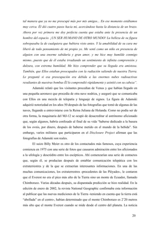 tal manera que ya no me preocupé más por mis amigos... En ese momento estábamos
muy cerca. Él dió cuatro pasos hacia mi, acercándose hasta la distancia de un brazo.
Ahora por vez primera me doy perfecta cuenta que estaba ante la presencia de un
hombre del espacio. ¡UN SER HUMANO DE OTRO MUNDO! La belleza de su figura
sobrepasaba la de cualquiera que hubiera visto antes. Y la amabilidad de su cara me
liberó de todo pensamiento de mi propio yo. Me sentí como un niño en presencia de
alguien con una enorme sabiduría y gran amor, y me hice muy humilde conmigo
mismo...puesto que de él estaba irradiando un sentimiento de infinita comprensión y
dulzura, con extrema humildad. Me hizo comprender que su llegada era amistosa.
También, que Ellos estaban preocupados con la radiación saliendo de nuestra Tierra.
Le pregunté si esa preocupación era debida a las enormes nubes radioactivas
resultantes de nuestras bombas Él lo comprendió rápidamente y asintió con su cabeza”.
Adamski relató que los visitantes procedían de Venus y que habían llegado en
una pequeña aeronave que procedía de otra nave nodriza, y aseguró que se comunicaba
con Ellos en una mezcla de telepatía y lenguaje de signos. La figura de Adamski
adquirió notoriedad en los años 50 después de las fotografias que tomó de algunas de las
naves, llegando a entrevistarse con la Reina Juliana de Holanda. Como no podía ser de
otra forma, la maquinaria del MJ-12 se ocupó de desacreditar al astrónomo aficionado
que, según algunos, habría confesado al final de su vida “haberse dedicado a la basura
de los ovnis, por dinero, después de haberse metido en el mundo de la bebida”. Sin
embargo, varios militares que participaron en el Disclosure Project afirman que las
fotografías de Adamski son reales.
El suizo Billy Meier es otro de los contactados más famosos, cuya experiencia
comienza en 1975 con una serie de fotos que causaron admiración entre los aficionados
a la ufología y descrédito entre los escépticos. Ahí comenzarían una serie de contactos
que, según él, se producían después de entablar comunicación telepática con los
extraterrestres y de la que se extraerían interesantes informaciones. En una de las
muchas comunicaciones, los extraterrestres -procedentes de las Pléyades-, le contaron
que el Everest no era el pico más alto de la Tierra sino un monte de Ecuador, llamado
Chimborazo. Varias décadas después, su disparatada predicción se hizo realidad. En la
edición de enero de 2002, la revista National Geographic confirmaba esta información
al publicar que las nuevas mediciones de la Tierra -teniendo en cuenta que la tierra está
“abollada” en el centro-, habían determinado que el monte Chimborazo es 2’20 metros
más alto que el monte Everest cuando se mide desde el centro del planeta. La noticia
20

 