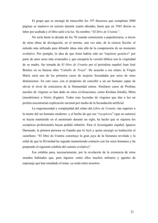 El grupo que se encargó de transcribir los 197 discursos que completan 2000
páginas se mantuvo en secreto durante cuatro décadas, hasta que en 1945 dieron su
labor por acabada y el libro salió a la luz. Su nombre: “El libro de Urantia”.
No sería hasta la década de los 70 cuando comenzaría a popularizarse, a través
de otras obras de divulgación, en el terreno, una vez más, de la ciencia ficción: el
método más utilizado para difundir ideas más allá de la comprensión de un momento
evolutivo. Por ejemplo, la idea de que Jesús habría sido un “implante genético” por
parte de unos seres más avanzados y que encajaría la versión bíblica con la virginidad
de su madre, fue tomada de El libro de Urantia por el periodista español Juan José
Benítez en su famosa obra “Caballo de Troya”. De acuerdo a ese relato, la Virgen
María sería uno de los primeros casos de mujeres fecundadas por seres de otras
dimensiones. En este caso, con el propósito de concebir a un ser humano capaz de
elevar el nivel de conciencia de la Humanidad entera. Similares casos de Profetas
nacidos de vírgenes se han dado en otras civilizaciones; como Krishna (hindú), Mitra
(mazdeísmo) u Osiris (Egipto). Todas esas leyendas de vírgenes que dan a luz un
profeta encontrarían explicación racional por medio de la fecundación artificial.
La majestuosidad y complejidad del relato del Libro de Urantia -tan superior a
la mente del ser humano moderno- y el hecho de que sus “receptores” (que no autores)
se hayan mantenido en el anonimato durante un siglo, ha hecho que ni siquiera los
escépticos profesionales hayan podido rebatirlo. Para el investigador español, Ignacio
Darnaude, la primera persona en España que lo leyó y quien encargó su traducción al
castellano: “El libro de Urantia constituye la gran joya de la literatura revelada y la
señal de que la Divinidad ha seguido manteniendo contacto con los seres humanos y ha
preparado el siguiente eslabón del camino evolutivo”.
Ese eslabón pasa, necesariamente, por la revelación de la existencia de otros
mundos habitados que, para algunos -entre ellos muchos militares y agentes de
espionaje que han estudiado el tema- ya están entre nosotros.

21

 
