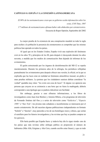 CAPÍTULO 11: ESPAÑA Y LA CONEXIÓN LATINOAMERICANA

El 80% de los norteamericanos creen que su gobierno oculta información sobre los
ovnis, CNN Time, 1997
3’7 millones de norteamericanos afirman haber sido abducidos por extraterrestres.
Encuesta de Roper Opinión, Septiembre del 2002

La mejor prueba de la existencia de una conspiración mundial en toda la regla
para ocultar a la población la presencia de extraterrestres es comprobar que las mismas
políticas han operado en todos los países.
Al igual que en los Estados Unidos, España vivió una explosión del fenómeno
ovni en los años 70 y principios de los 80, para después ir decayendo durante los años
noventa, a medida que los medios de comunicación iban dejando de informar de los
avistamientos.
El guión estructurado por los órganos de desinformación del MJ-12 se repetía
mecánicamente. Durante los primeros años de la ufología, los periódicos reflejaban
puntualmente los avistamientos para después ofrecer una versión, la oficial, en la que se
explicaba que las luces eran en realidad un fenómeno atmosférico inusual, un globo o
unas pruebas militares. La postura que los ciudadanos sumisos debían considerar “la
verdad” quedaba muy clara: “los ovnis son cosa de locos”. Si alguna vez aparecía una
persona que creyera en su existencia a una hora que no fuera la madrugada, debería
corresponder a una tipología que se pudiera ridiculizar con facilidad.
Sin embargo, gracias a esas efímeras informaciones, a los libros de
investigadores como Juan José Benítez y Antonio Ribera, a los programas de televisión
de Fernando Jiménez del Oso y a series de televisión como “Galáctica”, “Espacio
1999” o “Star Trek”, los jóvenes más soñadores e inconformistas se interesaron por el
asunto extraterrestre. De ahí nacerían algunas publicaciones independientes en formato
“boletín” o “fanzine”, muy parecidos a los de sus homólogos rusos y chinos, que serían
el semillero para los futuros investigadores y las revistas que hoy se pueden comprar en
los quioscos.
Ello haría posible que España fuera -y todavía hoy día lo sigue siendo- uno de
los países que más revistas sobre ufología publica en proporción al número de
habitantes (Más Allá, Enigmas y Año Cero, cuando escribo estas líneas), y que en todo
21

 