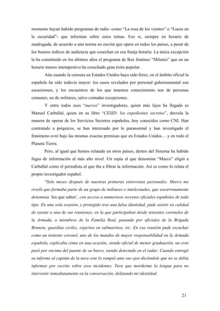 momento hayan habido programas de radio -como “La rosa de los vientos” o “Luces en
la oscuridad”- que informan sobre estos temas. Eso sí, siempre en horario de
madrugada, de acuerdo a una norma no escrita que opera en todos los países, a pesar de
los buenos índices de audiencia que cosechan en esa franja horaria. La única excepción
la ha constituido en los últimos años el programa de Iker Jiménez “Milenio” que en un
horario menos intempestivo ha cosechado gran éxito popular.
Aún cuando la censura en Estados Unidos haya sido feroz, en el ámbito oficial la
española ha sido todavía mayor: los casos revelados por personal gubernamental son
escasísimos, y los encuentros de los que tenemos conocimiento son de personas
comunes, no de militares, salvo contadas excepciones.
Y entre todos esos “nuevos” investigadores, quien más lejos ha llegado es
Manuel Carballal, quien en su libro “CESID: los expedientes secretos”, desvela la
manera de operar de los Servicios Secretos españoles, hoy conocidos como CNI. Han
contratado a psíquicos, se han interesado por lo paranormal y han investigado el
fenómeno ovni bajo las mismas exactas premisas que en Estados Unidos… y en todo el
Planeta Tierra.
Pero, al igual que hemos relatado en otros países, dentro del Sistema ha habido
fugas de información al más alto nivel. Un espía al que denomina “Marco” eligió a
Carballal como el periodista al que iba a filtrar la información. Así es como lo relata el
propio investigador español.
“Solo meses después de nuestras primeras entrevistas personales. Marco me
reveló que formaba parte de un grupo de militares e intelectuales, que socarronamente
denomina ‘los que saben’, con acceso a numerosos secretos oficiales españoles de todo
tipo. En una sola ocasión, y protegido tras una falsa identidad, pude asistir en calidad
de oyente a una de sus reuniones, en la que participaban desde tenientes coroneles de
la Armada, a miembros de la Familia Real, pasando por oficiales de la Brigada
Brunete, guardias civiles, expertos en submarinos, etc. En esa reunión pude escuchar
como un teniente coronel, uno de los mandos de mayor responsabilidad en la Armada
española, explicaba cómo en una ocasión, siendo oficial de menor graduación, un ovni
pasó por encima del puente de su barco, siendo detectado en el radar. Cuando entregó
su informe al capitán de la nave este lo rompió ante sus ojos diciéndole que no se debía
informar por escrito sobre esos incidentes. Tuve que morderme la lengua para no
intervenir inmediatamente en la conversación, delatando mi identidad.

21

 