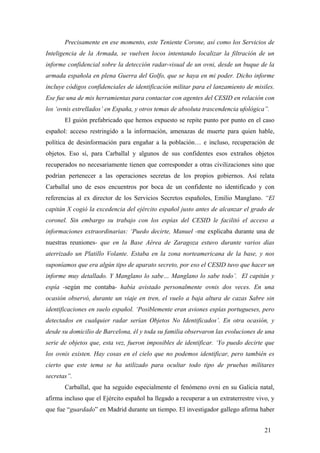 Precisamente en ese momento, este Teniente Corone, así como los Servicios de
Inteligencia de la Armada, se vuelven locos intentando localizar la filtración de un
informe confidencial sobre la detección radar-visual de un ovni, desde un buque de la
armada española en plena Guerra del Golfo, que se haya en mi poder. Dicho informe
incluye códigos confidenciales de identificación militar para el lanzamiento de misiles.
Ese fue una de mis herramientas para contactar con agentes del CESID en relación con
los ‘ovnis estrellados’ en España, y otros temas de absoluta trascendencia ufológica”.
El guión prefabricado que hemos expuesto se repite punto por punto en el caso
español: acceso restringido a la información, amenazas de muerte para quien hable,
política de desinformación para engañar a la población… e incluso, recuperación de
objetos. Eso sí, para Carballal y algunos de sus confidentes esos extraños objetos
recuperados no necesariamente tienen que corresponder a otras civilizaciones sino que
podrían pertenecer a las operaciones secretas de los propios gobiernos. Así relata
Carballal uno de esos encuentros por boca de un confidente no identificado y con
referencias al ex director de los Servicios Secretos españoles, Emilio Manglano. “El
capitán X cogió la excedencia del ejército español justo antes de alcanzar el grado de
coronel. Sin embargo su trabajo con los espías del CESID le facilitó el acceso a
informaciones extraordinarias: ‘Puedo decirte, Manuel -me explicaba durante una de
nuestras reuniones- que en la Base Aérea de Zaragoza estuvo durante varios días
aterrizado un Platillo Volante. Estaba en la zona norteamericana de la base, y nos
suponíamos que era algún tipo de aparato secreto, por eso el CESID tuvo que hacer un
informe muy detallado. Y Manglano lo sabe… Manglano lo sabe todo’. El capitán y
espía -según me contaba- había avistado personalmente ovnis dos veces. En una
ocasión observó, durante un viaje en tren, el vuelo a baja altura de cazas Sabre sin
identificaciones en suelo español. ‘Posiblemente eran aviones espías portugueses, pero
detectados en cualquier radar serían Objetos No Identificados’. En otra ocasión, y
desde su domicilio de Barcelona, él y toda su familia observaron las evoluciones de una
serie de objetos que, esta vez, fueron imposibles de identificar. ‘Yo puedo decirte que
los ovnis existen. Hay cosas en el cielo que no podemos identificar, pero también es
cierto que este tema se ha utilizado para ocultar todo tipo de pruebas militares
secretas”.
Carballal, que ha seguido especialmente el fenómeno ovni en su Galicia natal,
afirma incluso que el Ejército español ha llegado a recuperar a un extraterrestre vivo, y
que fue “guardado” en Madrid durante un tiempo. El investigador gallego afirma haber
21

 