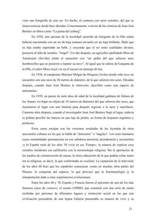 visto una fotografía de este ser. Un hecho, el contacto con seres extraños, del que se
tienen noticias desde hace décadas. Concretamente, a través de las crónicas de Juan José
Benítez en libros como “La punta del iceberg”.
En 1934, una anciana de la localidad cacereña de Garganta de la Olla relató
haberse encontrado con un ser de baja estatura envuelto en un traje brillante. Dado que
su hija estaba esperando un bebé, y creyendo que el ser tenía cualidades divinas,
pusieron al niño de nombre, “Angel”. Un año después, un agricultor apellidado Mora de
Aznalcázar (Sevilla) relató el encuentro con “un globo del que salieron unos
hombrecillos que se pusieron a reparar su nave”. Al igual que la señora de Garganta de
la Olla, el señor Mora creyó ver en el suceso un mensaje divino.
En 1938, el campesino Mariano Melgar de Ortigosa (Avila) siendo niño tuvo un
encuentro con una nave de 20 metros de diámetro, de la que salieron tres seres. Décadas
después, cuando Juan José Benítez le entrevistó, describió como una especie de
astronautas.
En 1939, un pastor de siete años de edad de la localidad gaditana de Zahara de
los Atunes vio bajar un objeto de 18 metros de diámetro del que salieron dos seres, que
iluminaron el lugar con una linterna para después regresar a la nave y marcharse.
Cuarenta años después, cuando el investigador Juan José Benítez llegó al lugar, todavía
se podían percibir las marcas en una laja de piedra, en forma de boquetes regulares y
perfectos.
Estos casos encajan con las versiones reseñadas de las leyendas de otras
ancestrales culturas en las que se habla de “demonios” o “ángeles”. Los seres humanos
cuyas mentalidades permanecían en esa sabiduría ancestral, preindustrial y racionalista
-y la España rural de los años 30 vivía en ese Tiempo-, la manera de explicar esos
extraños incidentes era calificarlos con la terminología religiosa. Sin la aportación de
los medios de comunicación de masas, la única educación de la que podían echar mano
era la religiosa, es decir, la que conformaba su realidad. La expansión de la televisión
de los años 60 hizo que los españoles conocieran -como en muchas otras partes del
Planeta- la conquista del espacio, lo que provocó que la fenomenología (y la
interpretación dada a estas experiencias) evolucionara.
Entre los años 60 y 70, España y Francia fueron el epicentro de uno de los más
famosos casos de contacto, el asunto UMMO, que comenzó con una serie de cartas
recibidas por personas de diferentes lugares y extracción social en las que una
civilización procedente de una lejana Galaxia presentaba su manera de vivir y su
21

 
