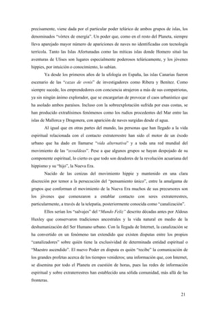 precisamente, viene dada por el particular poder telúrico de ambos grupos de islas, los
denominados “vórtex de energía”. Un poder que, como en el resto del Planeta, siempre
lleva aparejado mayor número de apariciones de naves no identificadas con tecnología
terrícola. Tanto las Islas Afortunadas como las míticas islas donde Homero situó las
aventuras de Ulises son lugares especialmente poderosos telúricamente, y los jóvenes
hippies, por intuición o conocimiento, lo sabían.
Ya desde los primeros años de la ufología en España, las islas Canarias fueron
escenario de las “cazas de ovnis” de investigadores como Ribera y Benítez. Como
siempre sucede, los emprendedores con conciencia atrajeron a más de sus compatriotas,
ya sin ningún ánimo explorador, que se encargarían de provocar el caos urbanístico que
ha asolado ambos paraísos. Incluso con la sobreexplotación sufrida por esas costas, se
han producido extrañísimos fenómenos como los rudios procedentes del Mar entre las
islas de Mallorca y Dragonera, con aparición de naves surgidas desde el agua.
Al igual que en otras partes del mundo, las personas que han llegado a la vida
espiritual relacionada con el contacto extraterrestre han sido el motor de un éxodo
urbano que ha dado en llamarse “vida alternativa” y a toda una red mundial del
movimiento de las “ecoaldeas”. Pese a que algunos grupos se hayan despojado de su
componente espiritual, lo cierto es que todo son deudores de la revolución acuariana del
hippismo y su “hijo”, la Nueva Era.
Nacido de las cenizas del movimiento hippie y mantenido en una clara
discreción por temor a la persecución del “pensamiento único”, entre la amalgama de
grupos que conforman el movimiento de la Nueva Era muchos de sus precursores son
los jóvenes que comenzaron a entablar contacto con seres extraterrestres,
particularmente, a través de la telepatía, posteriormente conocida como “canalización”.
Ellos serían los “salvajes” del “Mundo Feliz” descrito décadas antes por Aldous
Huxley que conservaron tradiciones ancestrales y la vida natural en medio de la
deshumanización del Ser Humano urbano. Con la llegada de Internet, la canalización se
ha convertido en un fenómeno tan extendido que existen disputas entre los propios
“canalizadores” sobre quién tiene la exclusividad de determinada entidad espiritual o
“Maestro ascendido”. El nuevo Poder en disputa es quién “recibe” la comunicación de
los grandes profetas acerca de los tiempos venideros; una información que, con Internet,
se disemina por todo el Planeta en cuestión de horas, pues las redes de información
espiritual y sobre extraterrestres han establecido una sólida comunidad, más allá de las
fronteras.
21

 