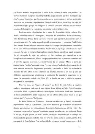 y el Sur de América han propiciado la unión de las visiones de todos esos pueblos. Los
nuevos chamanes indígenas han recuperado las viejas visiones de “Los mensajeros del
cielo”, como Viracocha, que les transmitieron su conocimiento y se han conectado,
tanto con sus hermanos, seguidores de Quetzalcoatl al Norte, como con los hijos del
movimiento hippie que ya han integrado el contacto con seres estelares en sus mentes.
La unión de lo nuevo y lo viejo como una misma cosa es la Nueva Era.
Particularmente significativo es el caso del legendario hippie Alberto Ruz
Bonfil, conocido como el “Subcoyote”, precursor del movimiento de las ecoaldeas y
líder durante una década de la Caravana Arcoiris que recorrió Latinoamérica con su
mensaje acuariano. Su padre, arqueólogo del mismo nombre -y primo de Fidel Castro
Ruz- trabajó durante años en las ruinas mayas de Palenque (Méjico) donde a mediados
de los años 50 se descubriría la tumba de Pacal Votan, el rey-mago sentado en una nave
espacial. Su hijo -el posterior líder del movimiento hippie, un niño en aquel momentofue el encargado de bajar por primera vez las escaleras que conducirían a ese
excepcional descubrimiento, debido a su pequeño tamaño que le permitía adentrarse por
el estrecho agujero excavado. La interpretación de los Códigos Mayas a partir del
código fractal “tzolkin” conocido como “el chip cósmico” redondeó la recuperación de
estos saberes ancestrales largamente guardados, colocando la fecha del solsticio de
invierno del año 2012 en los corazones de muchas personas a un lado y otro del
Atlántico, que promueven actualmente la sustitución del calendario gregoriano por el
maya. La matemática cuántica del Siglo XXI se fundía, así, con la sabiduría ancestral
procedente de las estrellas.
Una vez más, los “lugares de poder”, es decir, los más bellos y mágicos
enclaves naturales de cada uno de esos países: desde Méjico a Chile, Perú, Colombia,
Venezuela, Brasil, Argentina o Ecuador son algunos de los sitios donde más fenómeno
de naves extraterrestres están sucediendo en los últimos años dando razón a los que
piensan que “el momento” ha llegado.
La Gran Sabana en Venezuela, frontera con Guayana y Brasil, es conocida
popularmente como el “Ufódromo”. Los indios Pemones que la habitan han relatado
durante generaciones los extraordinarios fenómenos lumínicos que allí se viven y las
naves que entran en los “tepuyes” -montañas huecas, sagradas para los indígenas. Tanto
es así que, al igual que en las islas Canarias, místicos e interesados en la ufología han
abandonado las grandes ciudades para irse a vivir a Santa Elena de Uairén, capital de la
comarca de la Gran Sabana. Pero no han sido los primeros, otro de los precursores de la
21

 