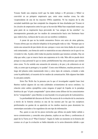 Yosune fundó una empresa textil que ha dado trabajo a 40 personas y Mikel se
conviritió en un próspero empresario que, entre otras muchas cosas, ha sido
vicepresidente de una de las mayores ONGs españolas. Ni las mujeres de la alta
sociedad madrileña que han comprado las chaquetas de lana diseñadas por Yosune ni
los círculos de empresarios entre los que se ha movido Mikel han sospechado nunca que
gran parte de su inspiración haya provenido de “sus amigos de las estrellas”. La
incomprensión generada por los medios de comunciación hacia este fenómeno hace
que, todavía hoy, rechacen dar la cara con sus nombres verdaderos.
A pesar de que no ha tenido encuentros físicos con seres de otras galaxias,
Yosune afirma que esa relación telepática la ha protegido toda su vida. “Siempre que se
sienta una sensación de paz dentro de uno -porque a veces uno tiene dudas de con quién
está contactando-, esa forma de sentir se materializa en una coherencia con la que tú vas
viviendo la vida. Ayuda a abrir todas las puertas mentales que tenemos cerradas. Hay un
chip que salta y que se mueve hacia una esperanza en la vida. Más allá no puedo decir
porque es muy personal lo que se siente; probablemente hay otras personas que sienten
otras cosas. Yo he sentido una sensación de armonía y de paz y de coherencia en mi
vida, es como que te protegen y te ayudan”. Como estos bilbaínos, muchas personas a lo
largo del planeta están manteniendo éstos y otros tipos de contacto, evitando a toda
costa la publicidad y el escarnio de los medios de comunicación. Sólo algunos han dado
la cara para contarlo.
Sixto Paz Wells fue la persona con la que el investigador español Juan José
Benítez realizó algunos de sus más celebrados avistamientos de naves estelares. La
relación entre ambos ejemplifica como ninguna el papel de España en la paradoja
histórica de que “el país conquistador” ejerza ahora como difusor de los conocimientos
de los “conquistados”, pues Benítez es una leyenda viva en gran parte de Latinoamérica.
La profundidad del discurso de Sixto Paz acerca de la evolución de la conciencia
a través de la historia cósmica es una de las razones por las que los escépticos
profesionales no gustan de su aparición en los medios masivos pues desmiente los
estereotipos asociados a los seguidores de este tipo de información.
Paz, quien es uno de los pocos terrícolas que afirma sin pudor haber subido a
naves extraterrestres y conocido otros planetas, explica en sus libros y conferencias el
papel de la Tierra en el “Plan Cósmico”. Según él, hubo un momento en la historia del
cosmos en el que la evolución se había detenido en la sexta dimensión debido a que

22

 