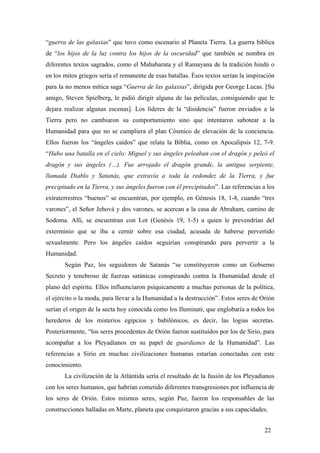 “guerra de las galaxias” que tuvo como escenario al Planeta Tierra. La guerra bíblica
de “los hijos de la luz contra los hijos de la oscuridad” que también se nombra en
diferentes textos sagrados, como el Mahabarata y el Ramayana de la tradición hindú o
en los mitos griegos sería el remanente de esas batallas. Ésos textos serían la inspiración
para la no menos mítica saga “Guerra de las galaxias”, dirigida por George Lucas. [Su
amigo, Steven Spielberg, le pidió dirigir alguna de las películas, consiguiendo que le
dejara realizar algunas escenas]. Los líderes de la “disidencia” fueron enviados a la
Tierra pero no cambiaron su comportamiento sino que intentaron sabotear a la
Humanidad para que no se cumpliera el plan Cósmico de elevación de la conciencia.
Ellos fueron los “ángeles caídos” que relata la Biblia, como en Apocalipsis 12, 7-9.
“Hubo una batalla en el cielo: Miguel y sus ángeles peleaban con el dragón y peleó el
dragón y sus ángeles (…). Fue arrojado el dragón grande, la antigua serpiente,
llamada Diablo y Satanás, que extravía a toda la redondez de la Tierra, y fue
precipitado en la Tierra, y sus ángeles fueron con él precipitados”. Las referencias a los
extraterrestres “buenos” se encuentran, por ejemplo, en Génesis 18, 1-8, cuando “tres
varones”, el Señor Jehová y dos varones, se acercan a la casa de Abraham, camino de
Sodoma. Allí, se encuentran con Lot (Genésis 19, 1-5) a quien le prevendrían del
exterminio que se iba a cernir sobre esa ciudad, acusada de haberse pervertido
sexualmente. Pero los ángeles caídos seguirían conspirando para pervertir a la
Humanidad.
Según Paz, los seguidores de Satanás “se constituyeron como un Gobierno
Secreto y tenebroso de fuerzas satánicas conspirando contra la Humanidad desde el
plano del espíritu. Ellos influenciaron psíquicamente a muchas personas de la política,
el ejército o la moda, para llevar a la Humanidad a la destrucción”. Estos seres de Orión
serían el origen de la secta hoy conocida como los Iluminati, que englobaría a todos los
herederos de los misterios egipcios y babilónicos, es decir, las logias secretas.
Posteriormente, “los seres procedentes de Orión fueron sustituidos por los de Sirio, para
acompañar a los Pleyadianos en su papel de guardianes de la Humanidad”. Las
referencias a Sirio en muchas civilizaciones humanas estarían conectadas con este
conocimiento.
La civilización de la Atlántida sería el resultado de la fusión de los Pleyadianos
con los seres humanos, que habrían cometido diferentes transgresiones por influencia de
los seres de Orión. Estos mismos seres, según Paz, fueron los responsables de las
construcciones halladas en Marte, planeta que conquistaron gracias a sus capacidades.
22

 