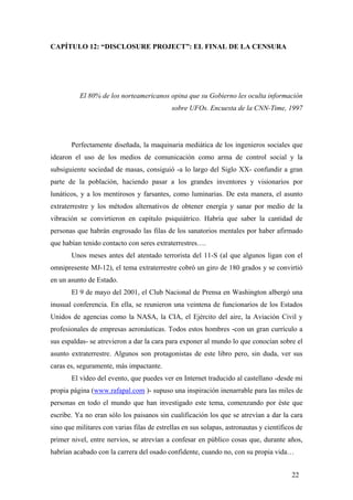 CAPÍTULO 12: “DISCLOSURE PROJECT”: EL FINAL DE LA CENSURA

El 80% de los norteamericanos opina que su Gobierno les oculta información
sobre UFOs. Encuesta de la CNN-Time, 1997

Perfectamente diseñada, la maquinaria mediática de los ingenieros sociales que
idearon el uso de los medios de comunicación como arma de control social y la
subsiguiente sociedad de masas, consiguió -a lo largo del Siglo XX- confundir a gran
parte de la población, haciendo pasar a los grandes inventores y visionarios por
lunáticos, y a los mentirosos y farsantes, como luminarias. De esta manera, el asunto
extraterrestre y los métodos alternativos de obtener energía y sanar por medio de la
vibración se convirtieron en capítulo psiquiátrico. Habría que saber la cantidad de
personas que habrán engrosado las filas de los sanatorios mentales por haber afirmado
que habían tenido contacto con seres extraterrestres….
Unos meses antes del atentado terrorista del 11-S (al que algunos ligan con el
omnipresente MJ-12), el tema extraterrestre cobró un giro de 180 grados y se convirtió
en un asunto de Estado.
El 9 de mayo del 2001, el Club Nacional de Prensa en Washington albergó una
inusual conferencia. En ella, se reunieron una veintena de funcionarios de los Estados
Unidos de agencias como la NASA, la CIA, el Ejército del aire, la Aviación Civil y
profesionales de empresas aeronáuticas. Todos estos hombres -con un gran currículo a
sus espaldas- se atrevieron a dar la cara para exponer al mundo lo que conocían sobre el
asunto extraterrestre. Algunos son protagonistas de este libro pero, sin duda, ver sus
caras es, seguramente, más impactante.
El vídeo del evento, que puedes ver en Internet traducido al castellano -desde mi
propia página (www.rafapal.com )- supuso una inspiración inenarrable para las miles de
personas en todo el mundo que han investigado este tema, comenzando por éste que
escribe. Ya no eran sólo los paisanos sin cualificación los que se atrevían a dar la cara
sino que militares con varias filas de estrellas en sus solapas, astronautas y científicos de
primer nivel, entre nervios, se atrevían a confesar en público cosas que, durante años,
habrían acabado con la carrera del osado confidente, cuando no, con su propia vida…
22

 