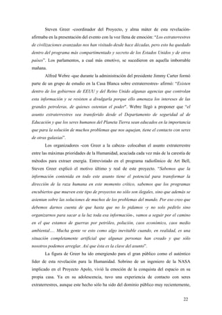 Steven Greer -coordinador del Proyecto, y alma máter de esta revelaciónafirmaba en la presentación del evento con la voz llena de emoción: “Los extraterrestres
de civilizaciones avanzadas nos han visitado desde hace décadas, pero esto ha quedado
dentro del programa más compartimentado y secreto de los Estados Unidos y de otros
países”. Los parlamentos, a cual más emotivo, se sucedieron en aquella imborrable
mañana.
Alfred Webre -que durante la administración del presidente Jimmy Carter formó
parte de un grupo de estudio en la Casa Blanca sobre extraterrestres- afirmó: “Existen
dentro de los gobiernos de EEUU y del Reino Unido algunas agencias que controlan
esta información y se resisten a divulgarla porque ello amenaza los intereses de las
grandes petroleras, de quienes ostentan el poder". Webre llegó a proponer que “el
asunto extraterrestres sea transferido desde el Departamento de seguridad al de
Educación y que los seres humanos del Planeta Tierra sean educados en la importancia
que para la solución de muchos problemas que nos aquejan, tiene el contacto con seres
de otras galaxias”.
Los organizadores -con Greer a la cabeza- colocaban el asunto extraterrestre
entre las máximas prioridades de la Humanidad, acuciada cada vez más de la carestía de
métodos para extraer energía. Entrevistado en el programa radiofónico de Art Bell,
Steven Greer explicó el motivo último y real de este proyecto. “Sabemos que la
información contenida en todo este asunto tiene el potencial para transformar la
dirección de la raza humana en este momento crítico, sabemos que los programas
encubiertos que mueven este tipo de proyectos no sólo son ilegales, sino que además se
asientan sobre las soluciones de muchos de los problemas del mundo. Por eso creo que
debemos darnos cuenta de que hasta que no lo pidamos -y no solo pedirlo sino
organizarnos para sacar a la luz toda esa información-, vamos a seguir por el camino
en el que estamos de guerras por petróleo, polución, caos económico, caos medio
ambiental…. Mucha gente ve esto como algo inevitable cuando, en realidad, es una
situación completamente artificial que algunas personas han creado y que sólo
nosotros podemos arreglar. Así que ésta es la clave del asunto”.
La figura de Greer ha ido emergiendo para el gran público como el auténtico
líder de esta revelación para la Humanidad. Sobrino de un ingeniero de la NASA
implicado en el Proyecto Apolo, vivió la emoción de la conquista del espacio en su
propia casa. Ya en su adolescencia, tuvo una experiencia de contacto con seres
extraterrestres, aunque este hecho sólo ha sido del dominio público muy recientemente,
22

 