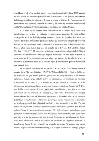 al publicar el libro “La verdad oculta: conocimiento prohibido”. Hasta 1999, cuando
decidió liderar una iniciativa para sacar esta información a la luz pública, Steve Greer
trabajó como médico de alto nivel, llegando a ocupar la jefatura del Departamento de
Emergencias del Hospital Memorial Caldwell y la plaza de miembro honorario del
Alpha Omega, la más prestigiosa asociación médica de los Estados Unidos.
A lo largo de su ingente labor diplomática en el ámbito de la revelación
extraterrestre, en la que ha reclutado a cuatrocientas personas del área militar,
aeroespacial, servicios de inteligencia y hasta de la Iglesia, ha llegado a determinar que
algunos de los más altos cargos políticos e incluso de los servicios secretos desconocían
muchos de los testimonios sobre la existencia extraterrestre que él había recolectado.
Uno de ellos -nada menos que todo un director de la CIA con Bill Clinton-, James
Woolsey (1993-1995). Él mismo le confesó que, con seguridad, el propio Bill Clinton
carecía de esa información. Otros que llegaron a conocer a tan alto nivel, sufrieron las
consecuencias de la terminante censura sobre este asunto. La Revelación sobre la
existencia extraterrestre toma así el carácter épico y trascendental para la Humanidad
que sin duda tiene.
En la misma entrevista con el locutor Art Bell, Greer contó cómo murió el
director de la CIA entre los años 1973-1976, William (Bill) Colby. “Quiero hablar de
un homicidio del que mucha gente no querrá oír. Me estoy refiriendo a un hombre
valiente, el Director de la CIA Bill Colby. Un íntimo amigo suyo contactó con nosotros
a mediados de los año 90 y la semana en la que íbamos a reunirnos -escucha
atentamente- esa semana íbamos a tener una reunión con este ex Director de la CIA,
que había estado dentro de estas operaciones encubiertas, y nos iba a dar una
subvención de 50 millones de dólares (...). Así como dispositivos de energía
extraterrestres que eran perfectamente operativos. A los pocos días, le encontraron
flotando en el río Potomac”. ”El coronel que arregló aquella reunión vino al funeral de
mi ayudante personal, Shari Adamiak, que falleció hace unos años, y me dijo: ‘Los dos
hemos tenido pérdidas dolorosas, pero no podemos mirar atrás. Tenemos que ir hacia
delante. Nunca llegamos tan lejos, ni tampoco el Sr. Colby. No estoy diciendo esto para
perturbar a la familia del Sr. Colby, pero he decidido que la verdad de estas cosas tiene
que salir a la luz, incluyendo estas operaciones ilegales en las que llaman a un doctor
civil para amenazarlo. Nunca he firmado un juramento de seguridad nacional, y
aquellos que lo han hecho y nos estén escuchando, que tomen buena nota, que visiten
nuestra página web DisclosureProject.org y se pongan en contacto conmigo, porque
22

 