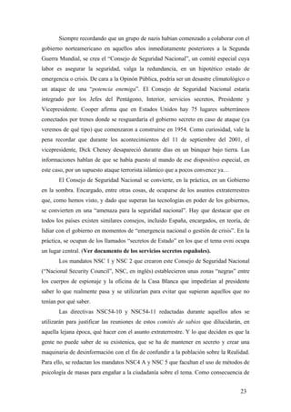 Siempre recordando que un grupo de nazis habían comenzado a colaborar con el
gobierno norteamericano en aquellos años inmediatamente posteriores a la Segunda
Guerra Mundial, se crea el “Consejo de Seguridad Nacional”, un comité especial cuya
labor es asegurar la seguridad, valga la redundancia, en un hipotético estado de
emergencia o crisis. De cara a la Opinón Pública, podría ser un desastre climatológico o
un ataque de una “potencia enemiga”. El Consejo de Seguridad Nacional estaría
integrado por los Jefes del Pentágono, Interior, servicios secretos, Presidente y
Vicepresidente. Cooper afirma que en Estados Unidos hay 75 lugares subterráneos
conectados por trenes donde se resguardaría el gobierno secreto en caso de ataque (ya
veremos de qué tipo) que comenzaron a construirse en 1954. Como curiosidad, vale la
pena recordar que durante los acontecimientos del 11 de septiembre del 2001, el
vicepresidente, Dick Cheney desapareció durante días en un búnquer bajo tierra. Las
informaciones hablan de que se había puesto al mando de ese dispositivo especial, en
este caso, por un supuesto ataque terrorista islámico que a pocos convence ya…
El Consejo de Seguridad Nacional se convierte, en la práctica, en un Gobierno
en la sombra. Encargado, entre otras cosas, de ocuparse de los asuntos extraterrestres
que, como hemos visto, y dado que superan las tecnologías en poder de los gobiernos,
se convierten en una “amenaza para la seguridad nacional”. Hay que destacar que en
todos los países existen similares consejos, incluido España, encargados, en teoría, de
lidiar con el gobierno en momentos de “emergencia nacional o gestión de crisis”. En la
práctica, se ocupan de los llamados “secretos de Estado” en los que el tema ovni ocupa
un lugar central. (Ver documento de los servicios secretos españoles).
Los mandatos NSC 1 y NSC 2 que crearon este Consejo de Seguridad Nacional
(“Nacional Security Council”, NSC, en inglés) establecieron unas zonas “negras” entre
los cuerpos de espionaje y la oficina de la Casa Blanca que impedirían al presidente
saber lo que realmente pasa y se utilizarían para evitar que supieran aquellos que no
tenían por qué saber.
Las directivas NSC54-10 y NSC54-11 redactadas durante aquellos años se
utilizarán para justificar las reuniones de estos comités de sabios que dilucidarán, en
aquella lejana época, qué hacer con el asunto extraterrestre. Y lo que deciden es que la
gente no puede saber de su existenica, que se ha de mantener en secreto y crear una
maquinaria de desinformación con el fin de confundir a la población sobre la Realidad.
Para ello, se redactan los mandatos NSC4 A y NSC 5 que facultan el uso de métodos de
psicología de masas para engañar a la ciudadanía sobre el tema. Como consecuencia de
23

 