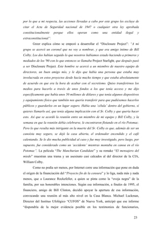 por lo que a mi respecta, las acciones llevadas a cabo por este grupo les excluye de
citar el Acta de Seguridad nacional de 1947 o cualquier otra ley aprobada
constitucionalmente

porque

ellos

operan

como

una

entidad

ilegal

y

extraconstitucional”.
Greer explica cómo se empezó a desarrollar el “Disclosure Project”: “A mi
grupo se acercó un coronel que no voy a nombrar, y que era amigo íntimo de Bill
Colby. Los dos habían seguido lo que nosotros habíamos estado haciendo a primeros y
mediados de los '90 con lo que entonces se llamaba Project Starlight, que después pasó
a ser Disclosure Project. Este hombre se acercó a un miembro de nuestro equipo de
directores, un buen amigo mío, y le dijo que había una persona que estaba muy
involucrada en estos proyectos desde hacía mucho tiempo y que estaba absolutamente
de acuerdo en que era la hora de acabar con el secretismo. Quiso transferirnos los
medios para hacerlo a través de unos fondos a los que tenía acceso y me dijo
específicamente que había unos 50 millones de dólares y que tenía algunos dispositivos
y equipamiento físico que también nos quería transferir para que pudiésemos hacerlos
públicos y guardarlos en un lugar seguro. Había una ‘célula’ dentro del gobierno, si
quieres llamarlo así, que tenía alguna implicación con el Sr. Colby y que quería hacer
esto. Así que se acordó la reunión entre un miembro de mi equipo y Bill Colby, y la
semana en que la reunión debía celebrarse, le encontraron flotando en el río Potomac.
Pero lo que resulta más intrigante en la muerte del Sr. Colby es que, además de ser un
canoísta muy seguro, se dejó la casa abierta, el ordenador encendido y el café
calentando. Se le dio mucha publicidad al caso y fue muy investigado, pero luego, por
supuesto, fue considerado como un ‘accidente’ mientras montaba en canoa en el río
Potomac”. La película “The Manchurian Candidate” y su remake “El mensajero del
miedo” muestran una trama y un asesinato casi calcados al del director de la CIA,
William Colby.
Como no podía ser menos, por Internet corre una información que pone en duda
el origen de la financiación del “Proyecto fin de la censura” y lo liga, nada más y nada
menos, que a Laurance Rockefeller, a quien se pinta como la “oveja negra” de la
familia, por sus honorables intenciones. Según esa información, a finales de 1995, el
financiero, amigo de Bill Clinton, decidió apoyar la apertura de esa información,
convocando una reunión al más alto nivel en la Casa Blanca. Michael Luckman,
Director del Instituo Ufológico “CUFOS” de Nueva York, anticipó que ese informe
“dispondría de la mejor evidencia posible en los testimonios de funcionarios,
23

 