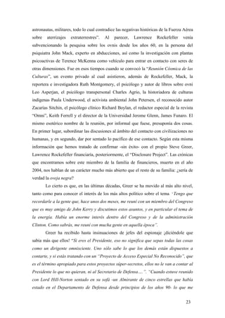 astronautas, militares, todo lo cual contradice las negativas históricas de la Fuerza Aérea
sobre

aterrizajes

extraterrestres”.

Al

parecer,

Lawrence

Rockefeller

venía

subvencionando la pesquisa sobre los ovnis desde los años 60, en la persona del
psiquiatra John Mack, experto en abducciones, así como la investigación con plantas
psicoactivas de Terence McKenna como vehículo para entrar en contacto con seres de
otras dimensiones. Fue en esos tiempos cuando se convocó la “Reunión Cósmica de las
Culturas”, un evento privado al cual asistieron, además de Rockefeller, Mack, la
reportera e investigadora Ruth Montgomery, el psicólogo y autor de libros sobre ovni
Leo Asperjan, el psicólogo transpersonal Charles Agrio, la historiadora de culturas
indígenas Paula Underwood, el activista ambiental John Petersen, el reconocido autor
Zacarías Sitchin, el psicólogo clínico Richard Boylan, el redactor especial de la revista
“Omni”, Keith Ferrell y el director de la Universidad Jerome Glenn, James Funaro. El
mismo esotérico nombre de la reunión, por informal que fuese, presuponía dos cosas.
En primer lugar, subordinar las discusiones al ámbito del contacto con civilizaciones no
humanas, y en segundo, dar por sentado lo pacífico de ese contacto. Según esta misma
información que hemos tratado de confirmar -sin éxito- con el propio Steve Greer,
Lawrence Rockefeller financiaría, posteriormente, el “Disclosure Project”. Las crónicas
que encontramos sobre este miembro de la familia de financieros, muerto en el año
2004, nos hablan de un carácter mucho más abierto que el resto de su familia: ¿sería de
verdad la oveja negra?
Lo cierto es que, en las últimas décadas, Greer se ha movido al más alto nivel,
tanto como para conocer el interés de los más altos político sobre el tema. ”Tengo que
recordarle a la gente que, hace unos dos meses, me reuní con un miembro del Congreso
que es muy amigo de John Kerry y discutimos estos asuntos, y en particular el tema de
la energía. Había un enorme interés dentro del Congreso y de la administración
Clinton. Como sabrás, me reuní con mucha gente en aquella época”.
Greer ha recibido hasta insinuaciones de jefes del espionaje ¡diciéndole que
sabía más que ellos! “Si eres el Presidente, eso no significa que sepas todas las cosas
como un dirigente omnisciente. Uno sólo sabe lo que los demás están dispuestos a
contarte, y si estás tratando con un “Proyecto de Acceso Especial No Reconocido”, que
es el término apropiado para estos proyectos súper-secretos, ellos no le van a contar al
Presidente lo que no quieran, ni al Secretario de Defensa….”. “Cuando estuve reunido
con Lord Hill-Norton sentado en su sofá -un Almirante de cinco estrellas que había
estado en el Departamento de Defensa desde principios de los años 90- lo que me
23

 