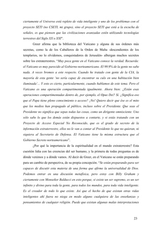 ciertamente el Universo está repleto de vida inteligente y uno de los problemas con el
proyecto SETI (no CSETI, mi grupo), sino el proyecto SETI que está a la escucha de
señales, es que piensen que las civilizaciones avanzadas estén utilizando tecnologías
terrestres del Siglo XX o XXI”.
Greer afirma que la biblioteca del Vaticano y alguna de sus órdenes más
secretas, como la de los Caballeros de la Orden de Malta -descendientes de los
templarios, no lo olvidemos, conquistadores de Jerusalén- albergan muchos secretos
sobre los extraterrestres. “Muy poca gente en el Vaticano conoce la verdad. Recuerda:
el Vaticano es muy parecido al Gobierno norteamericano. El 99.9% de la gente no sabe
nada. A veces bromeo a este respecto. Cuando he tratado con gente de la CIA, la
mayoría de esta gente ‘no sería capaz de encontrar su culo en una habitación bien
iluminada’... Y esto es cierto, particularmente, cuando hablamos de este tema. Pero el
Vaticano es una operación compartimentada igualmente. Ahora bien: ¿Están esas
operaciones compartimentadas dentro de, por ejemplo, el Opus Dei? Sí. ¿Significa eso
que el Papa tiene pleno conocimiento o acceso? ¡No! Quiero decir que ése es el mito
que los medios han propagado al público, incluso sobre el Presidente. Que seas el
Presidente no significa que sepas todas las cosas, como un dirigente omnisciente. Uno
sólo sabe lo que los demás están dispuestos a contarte, y si estás tratando con un
Proyecto de Acceso Especial No Reconocido, que es el grado de secreto de la
información extraterrestre, ellos no le van a contar al Presidente lo que no quieran, ni
siquiera al Secretario de Defensa. El Vaticano tiene la misma estructura que el
Gobierno Secreto norteamericano”.
¿Por qué la importancia de la espiritualidad en el mundo extraterrestre? Esta
cuestión lidia con las creencias del ser humano, y la primera de todas preguntas es de
dónde venimos y a dónde vamos. Al decir de Greer, en el Vaticano se están preparando
para un cambio de perspectiva, de su propia concepción. “Se están preparando para ser
capaces de discutir esta materia de una forma que afirme la universalidad de Dios.
Podemos entrar en una discusión metafísica, pero estoy con Billy Graham y
ciertamente con Monseñor Balducci en esto porque, si existe un ser supremo, es un ser
infinito y divino para toda la gente, para todos los mundos, para toda vida inteligente.
Es el creador de todo lo que existe. Así que el hecho de que existan otras vidas
inteligentes ahí fuera no niega en modo alguno cualquiera de las enseñanzas y
pensamientos de cualquier religión. Puede que existan algunas malas interpretaciones

23

 