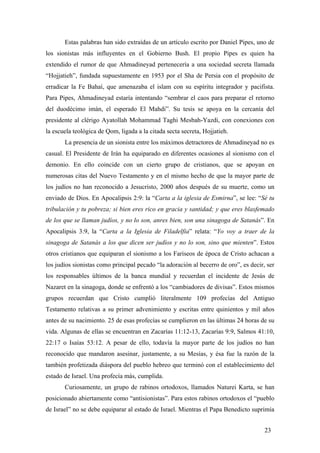 Estas palabras han sido extraídas de un artículo escrito por Daniel Pipes, uno de
los sionistas más influyentes en el Gobierno Bush. El propio Pipes es quien ha
extendido el rumor de que Ahmadineyad pertenecería a una sociedad secreta llamada
“Hojjatieh”, fundada supuestamente en 1953 por el Sha de Persia con el propósito de
erradicar la Fe Bahaí, que amenazaba el islam con su espíritu integrador y pacifista.
Para Pipes, Ahmadineyad estaría intentando “sembrar el caos para preparar el retorno
del duodécimo imán, el esperado El Mahdi”. Su tesis se apoya en la cercanía del
presidente al clérigo Ayatollah Mohammad Taghi Mesbah-Yazdi, con conexiones con
la escuela teológica de Qom, ligada a la citada secta secreta, Hojjatieh.
La presencia de un sionista entre los máximos detractores de Ahmadineyad no es
casual. El Presidente de Irán ha equiparado en diferentes ocasiones al sionismo con el
demonio. En ello coincide con un cierto grupo de cristianos, que se apoyan en
numerosas citas del Nuevo Testamento y en el mismo hecho de que la mayor parte de
los judíos no han reconocido a Jesucristo, 2000 años después de su muerte, como un
enviado de Dios. En Apocalipsis 2:9: la “Carta a la iglesia de Esmirna”, se lee: “Sé tu
tribulación y tu pobreza; si bien eres rico en gracia y santidad; y que eres blasfemado
de los que se llaman judíos, y no lo son, anres bien, son una sinagoga de Satanás”. En
Apocalipsis 3:9, la “Carta a la Iglesia de Filadelfia” relata: “Yo voy a traer de la
sinagoga de Satanás a los que dicen ser judíos y no lo son, sino que mienten”. Estos
otros cristianos que equiparan el sionismo a los Fariseos de época de Cristo achacan a
los judíos sionistas como principal pecado “la adoración al becerro de oro”, es decir, ser
los responsables últimos de la banca mundial y recuerdan el incidente de Jesús de
Nazaret en la sinagoga, donde se enfrentó a los “cambiadores de divisas”. Estos mismos
grupos recuerdan que Cristo cumplió literalmente 109 profecías del Antiguo
Testamento relativas a su primer advenimiento y escritas entre quinientos y mil años
antes de su nacimiento. 25 de esas profecías se cumplieron en las últimas 24 horas de su
vida. Algunas de ellas se encuentran en Zacarías 11:12-13, Zacarías 9:9, Salmos 41:10,
22:17 o Isaías 53:12. A pesar de ello, todavía la mayor parte de los judíos no han
reconocido que mandaron asesinar, justamente, a su Mesías, y ésa fue la razón de la
también profetizada diáspora del pueblo hebreo que terminó con el establecimiento del
estado de Israel. Una profecía más, cumplida.
Curiosamente, un grupo de rabinos ortodoxos, llamados Naturei Karta, se han
posicionado abiertamente como “antisionistas”. Para estos rabinos ortodoxos el “pueblo
de Israel” no se debe equiparar al estado de Israel. Mientras el Papa Benedicto suprimía
23

 