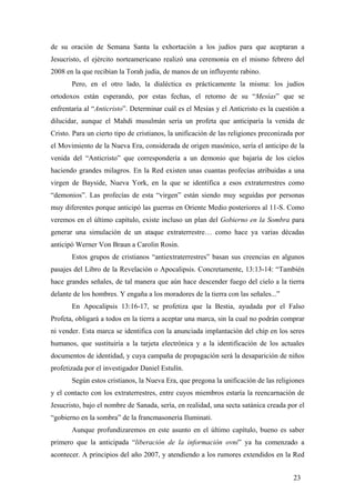 de su oración de Semana Santa la exhortación a los judíos para que aceptaran a
Jesucristo, el ejército norteamericano realizó una ceremonia en el mismo febrero del
2008 en la que recibían la Torah judía, de manos de un influyente rabino.
Pero, en el otro lado, la dialéctica es prácticamente la misma: los judíos
ortodoxos están esperando, por estas fechas, el retorno de su “Mesías” que se
enfrentaría al “Anticristo”. Determinar cuál es el Mesías y el Anticristo es la cuestión a
dilucidar, aunque el Mahdi musulmán sería un profeta que anticiparía la venida de
Cristo. Para un cierto tipo de cristianos, la unificación de las religiones preconizada por
el Movimiento de la Nueva Era, considerada de origen masónico, sería el anticipo de la
venida del “Anticristo” que correspondería a un demonio que bajaría de los cielos
haciendo grandes milagros. En la Red existen unas cuantas profecías atribuidas a una
virgen de Bayside, Nueva York, en la que se identifica a esos extraterrestres como
“demonios”. Las profecías de esta “virgen” están siendo muy seguidas por personas
muy diferentes porque anticipó las guerras en Oriente Medio posteriores al 11-S. Como
veremos en el último capítulo, existe incluso un plan del Gobierno en la Sombra para
generar una simulación de un ataque extraterrestre… como hace ya varias décadas
anticipó Werner Von Braun a Carolin Rosin.
Estos grupos de cristianos “antiextraterrestres” basan sus creencias en algunos
pasajes del Libro de la Revelación o Apocalipsis. Concretamente, 13:13-14: “También
hace grandes señales, de tal manera que aún hace descender fuego del cielo a la tierra
delante de los hombres. Y engaña a los moradores de la tierra con las señales...”
En Apocalipsis 13:16-17, se profetiza que la Bestia, ayudada por el Falso
Profeta, obligará a todos en la tierra a aceptar una marca, sin la cual no podrán comprar
ni vender. Esta marca se identifica con la anunciada implantación del chip en los seres
humanos, que sustituiría a la tarjeta electrónica y a la identificación de los actuales
documentos de identidad, y cuya campaña de propagación será la desaparición de niños
profetizada por el investigador Daniel Estulín.
Según estos cristianos, la Nueva Era, que pregona la unificación de las religiones
y el contacto con los extraterrestres, entre cuyos miembros estaría la reencarnación de
Jesucristo, bajo el nombre de Sanada, sería, en realidad, una secta satánica creada por el
“gobierno en la sombra” de la francmasonería Iluminati.
Aunque profundizaremos en este asunto en el último capítulo, bueno es saber
primero que la anticipada “liberación de la información ovni” ya ha comenzado a
acontecer. A principios del año 2007, y atendiendo a los rumores extendidos en la Red
23

 