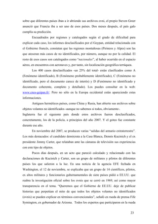 sobre que diferentes países iban a ir abriendo sus archivos ovni, el propio Steven Greer
anunció que Francia iba a ser uno de esos países. Dos meses después, el país galo
cumplía su predicción.
Encuadrados por regiones y catalogados según el grado de dificultad para
explicar cada caso, los informes desclasificados por el Geypan, entidad relacionada con
el Gobierno francés, constatan que las regiones montañosas (Pirineos y Alpes) son las
que atesoran más casos de no identificados, por número, aunque no por la calidad. El
resto de esos casos son catalogados como “nacionales”, al haber ocurrido en el espacio
aéreo, en encuentros con aeronaves y, por tanto, sin localización geográfica terráquea.
Los 400 casos desclasificados -un 25% del total- están clasificados como A
(Fenómeno identificado), B (Fenómeno probablemente identificado), C (Fenómeno no
identificado, pero el documento carece de interés) y D (Fenómeno no identificado y
documento coherente, completo y detallado). Los puedes consultar en la web:
www.cnes-geipan.fr/. Pero no sólo en la Europa occidental están apareciendo estas
informaciones.
Antiguos herméticos países, como China y Rusia, han abierto sus archivos sobre
objetos volantes no identificados -aunque no sabemos si todos, obviamente-.
Inglaterra fue el siguiente país donde estos archivos fueron desclasificados,
concretamente, los de la policía, a principios del año 2007. Y el goteo fue constante
durante ese año.
En noviembre del 2007, se producen varias “salidas del armario extraterrestre”.
Los más destacados: el candidato demócrata a la Casa Blanca, Dennis Kucinich y el ex
presidente Jimmy Carter, que relataban ante las cámaras de televisión sus experiencias
con este tipo de objetos.
Pocos días después, en un acto que pareció calculado y relacionado con las
declaraciones de Kucinich y Carter, son un grupo de militares y pilotos de diferentes
países los que salieron a la luz. En una noticia de la agencia EFE fechada en
Washington, el 12 de noviembre, se explicaba que un grupo de 14 científicos, pilotos,
ex altos militares y funcionarios gubernamentales de siete países pidió a EE.UU. que
reabra la investigación oficial sobre los ovnis que se cerró en 1969, así como mayor
transparencia en el tema. “Queremos que el Gobierno de EE.UU. deje de publicar
historias que perpetúan el mito de que todos los objetos volantes no identificados
(ovnis) se pueden explicar en términos convencionales”, señaló en rueda de prensa Fife
Symington, ex gobernador de Arizona. Todos los expertos que participaron en la rueda
23

 