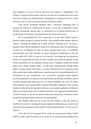 estos mandatos, se crea el Proyecto Snowbird cuyo objetivo es deslegitimar a los
ufólogos y testigos de estos sucesos, para que a los ojos de la sociedad sean vistos como
unos locos. Expertos en desinformación y propaganda se encargarán de llevar a cabo
esa tarea y, una vez más, la Alemania nazi será el ejemplo a seguir.
Unas nuevas tecnologías llamadas radio y televisión, englobadas bajo el
apelativo de “medios de comunicación de masas”, con las que los gobiernos secretos
llevaban investigando durante años, se convertirían en la pantalla perfecta para el
encubrimiento. Su propósito: la manipulación de las mentes de las masas.
En un trascendental año 1933 -mismo año en el que Hitler llega al poder y
Roosvelt decide entregar la emisión del dólar a una entidad privada llamada “Reserva
Federal” colocando los símbolos de la orden masónica “Iluminati en él”- un joven y
talentoso Orson Welles cambiaría el rumbo de la información sobre los extraterrestres.
A través de un programa de radio, el genio consigue hacer creer a la población
norteamericana que están sufriendo un ataque alienígena, teatralizando la obra del
escritor inglés H.G. Wells “La guerra de los mundos”. Investigado por las cátedras de
medios de comunicación de masas de todo el mundo, poca gente ha reparado en una
curiosa coincidencia de esa imporante emisión; que el verdadero nombre del escritor
inglés fuera “Herbert George Wells” y el del genio norteamericano “George Orson
Wells”. Cuando escribo estas líneas, no existe confirmación de un parentesco entre
ambos genios pero resulta cuando menos sospechoso que no se haya profundizado en la
investigación de esta “coincidencia”. Las “causalidades” aumentan cuando sabemos
que Wells perteneció a la influyente Sociedad Fabiana (de ideología socialista) y que en
sus obras anticipó nada menos que la I y II Guerra Mundiales, así como “El Nuevo
Orden Mundial” que el propio Hitler y George Bush padre reclamarían como su lema,
herederos ambos del de los Iluminati de Baviera y que quedaría grabado en el billete de
dólar en su acepción latina (“Novus Ordum Seclorum”). El congresista norteamericano,
Lyndon Larouche, es uno de los muchos autores que afirman que el afamado escritor
fue jefe del espionaje británico durante la I Guerra Mundial.
Que Well(e)s sabía más de lo que nos han contado es algo que queda de
manifiesto en cuanto se investiga el enorme caudal de información que emanó de ese
experimento de manipulación de las masas: la emisión radiofónica de “La Guerra de los
Mundos”.
En los años 30, el investigador de los medios de comunicación, Hadley Cantril,
publicó un libro sobre los efectos en las masas de la conocida broma radiofónica de
24

 