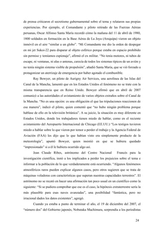 de prensa criticaron el secretismo gubernamental sobre el tema y relataron sus propias
experiencias. Por ejemplo, el Comandante y piloto retirado de las Fuerzas Aéreas
peruanas, Oscar Alfonso Santa María recordó cómo la mañana del 11 de abril de 1980,
1800 soldados en formación en la Base Aérea de La Joya (Arequipa) vieron un objeto
inmóvil en el aire “similar a un globo”. “Mi Comandante me dio la orden de despegar
en mi jet Sukoi-22 para disparar al objeto esférico porque estaba en espacio prohibido
sin permiso y temíamos espionaje”, afirmó el ex militar. “No tenía motores, ni tubos de
escape, ni ventanas, ni alas o antenas, carecía de todos los sistemas típicos de un avión y
no tenía ningún sistema visible de propulsión”, añadió Santa María, que se vió forzado a
protagonizar un aterrizaje de emergencia por haber agotado el combustible.
Ray Bowyer, un piloto de Aurigny Air Services, una aerolínea de las Islas del
Canal de la Mancha, lamentó que en los Estados Unidos el fenómeno no se trate con la
misma transparencia que en Reino Unido. Bowyer afirmó que en abril de 2007
comunicó a las autoridades el avistamiento de varios objetos extraños sobre el Canal de
la Mancha. “No es una opción: es una obligación el que las tripulaciones reaccionen de
esa manera”, indicó el piloto, quien comentó que “no hubo ningún problema porque
hablase de ello en la televisión británica”. A su juicio, la situación es muy diferente en
Estados Unidos, donde los trabajadores tienen miedo de hablar, como en el reciente
avistamiento del Aeropuerto Internacional de Chicago (EE.UU.) “Los testigos tuvieron
miedo a hablar sobre lo que vieron por temor a perder el trabajo y la Agencia Federal de
Aviación (FAA) les dijo que lo que habían visto era simplemente producto de la
meteorología”, apuntó Bowyer, quien insistió en que se hubiera quedado
“impresionado” si a él le hubiera ocurrido algo así.
Jean Claude Ribes, astrónomo del Centro Nacional

Francés para la

investigación científica, instó a los implicados a perder los prejuicios sobre el tema e
informar a la población de lo que verdaderamente está ocurriendo. “Algunos fenómenos
atmosféricos raros pueden explicar algunos casos, pero otros sugieren que se trata de
máquinas voladoras con características que superan nuestras capacidades terrestres”. El
astrónomo no se recató en hacer una afirmación tan poco usual en un científico como la
siguiente: “Si se pudiera comprobar que ese es el caso, la hipótesis extraterrestre sería la
más plausible para esas naves avanzadas”, una posibilidad “fantástica, pero no
irracional dados los datos existentes”, agregó.
Cuando ya estaba a punto de terminar el año, el 19 de diciembre del 2007, el
“número dos” del Gobierno japonés, Nobutaka Machimura, sorprendía a los periodistas
24

 
