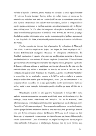 enviadas al espacio. El primero, en una placa de oro adosada a la sonda espacial Pioneer
10 y otro en la nave Voyager. Escritos ambos en código binario -el mismo de los
ordenadores- utilizaban una serie de claves científicas que se consideran universales
para explicar a hipotéticos seres del otro lado del espacio, cuál es la composición de
nuestro cuerpo, expresando la pacífica apertura a un primer encuentro entre la Tierra y
otras civilizaciones. En 1974, el recién inaugurado telescopio de Arecibo (Puerto Rico),
lanzó el mismo mensaje al cosmos en forma de ondas de radio. En 73 líneas, el código
diseñado presentaba información sobre nuestro sistema numérico, las bases químicas de
la vida, la química del ADN, el tamaño del genoma humano y el número de habitantes
del Planeta
Con la expansión de Internet, bajo el patrocinio del cofundador de Microsoft,
Paul Allen, y con los auspicios del propio Carl Sagan, se fundó el proyecto SETI
(Search Extraterrestrial inteligente: Búsqueda de inteligencia extraterrestre). Su
finalidad: monitorizar el espacio, a la espera de una hipotética respuesta en forma de
señal radioeléctrica, a ese mensaje. El sistema empleado (Peer to Peer, P2P) es el mismo
que se emplea actualmente para compartir y descargarse música, programas y películas
de Internet; sólo que aplicado al análisis de otro tipo de información. En este caso, las
comunicaciones que recibe el telescopio de Arecibo se envían a cada una de las
computadoras que se hayan descargado ese programa. Aquellas consideradas “extrañas”
o susceptibles de ser analizadas, pasarían a la NASA, quien estudiaría si podrían
proceder haber sido creadas por una inteligencia, o no. Que nos enteráramos si esa
respuesta hubiera sucedido o no, es algo que excede a nuestro conocimiento. De lo que
no hay duda es que cualquier información positiva tendría que pasar el filtro de la
censura.
Oficialmente, en todos los años que lleva funcionando, el proyecto SETI no ha
recibido ninguna comunicación que pueda ser atribuida a una inteligencia superior. Sin
embargo, Steve Greer, coordinador del “Proyecto Fin de la Censura”, tiene
informaciones que contradicen esa información y que expuso en una Conferencia sobre
Exopolítica (Política extraterráquea): “Tenemos confirmación -y no voy a dar el nombre
todavía porque estamos intentando animar a este individuo para que lo haga públicopero uno de los empleados antiguos del Proyecto SETI, que es el proyecto de Carl
Sagan para la búsqueda de extraterrestres, nos ha confirmado que han recibido múltiples
señales extraterrestres”. Greer afirmaba que los propios investigadores de ese proyecto
están recibiendo obstrucciones o interferencias humanas para no hacer públicas esas
24

 