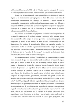 señales, probablemente de la NRO o de la NSA (las agencias encargadas de controlar
los satélites y las telecomunicaciones, respectivamente), y se están frustrando mucho.
Lo que está fuera de toda duda es que los científicos esperaban que la respuesta
llegara de la misma manera que la pregunta: es decir, del espacio y en forma de
comunicación radioeléctrica. Sin embargo, la respuesta a nuestro intento de
comunicación extraterrestre es posible que haya llegado de una manera muy diferente a
la esperada. El 14 de agosto del 2001 apareció un enigmático “crop circle” (agrogramas
o círculos de la cosecha) con toda la estructura de un código binario, al lado del
radiotelescopio de Chilbolton, en Inglaterra.
Los “círculos de la cosecha” o “agrogramas” se hicieron famosos a principios de
los años 90, cuando un par de jubilados ingleses “confesaron” haber realizado durante
años unos círculos en los campos de cereales que tenían a la ciudadanía perpleja por la
complejidad y belleza de los diseños. A pesar de que, a consecuencia de esas
declaraciones, los medios de comunicación dejaron de prestarles atención, los
sorprendentes diseños no sólo han seguido apareciendo en los campos de Inglaterra,
sino que se han continuado extendido a Alemania y Holanda, entre decenas de países.
El fenómeno de los “círculos de la cosecha” ha seguido evolucionando hasta
convertirse, hoy, en una fuente de “señales astrológicas”.
Los autodenominados “croppies” (investigadores de estos enigmáticos círculos)
tienen constancia de que este fenómeno ha venido sucediendo en la campiña inglesa
desde, por lo menos, los años 70. No fue, sin embargo, hasta la década de los 80,
cuando el fenómeno de los círculos empezó a concitar la atención de un número
creciente de personas. Los seguidores de estos dibujos en los sembrados ingleses
recorrían centenares de kilómetros cada vez que se escuchaba la noticia de que uno
nuevo había sido descubierto. En aquella época, el dibujo más habitual estaba
compuesto de simples círculos, generalmente, uno central más grande y cuatro más
pequeños a su alrededor, unidos por anillos, lo que llevó a identificarlos como “cruces
celtas”. En 1989, el diputado laborista inglés Denis Healey fotografió uno de estos
misteriosos glifos, lo que multiplicó el interés de la prensa por la rareza. En unos meses,
se organizaron grupos de investigadores que competían por elaborar teorías acerca del
origen de estos dibujos en las fincas. Se sabía que se realizaban mayoritariamente por la
noche, que el área más propicia era el condado de Wiltshire o cerca de restos
arqueológicos como Stonehenge y Avebury y que el cultivo más usual donde se
“dibujaba” era el cereal. La teoría más difundida en aquella época, propugnada por el
24

 