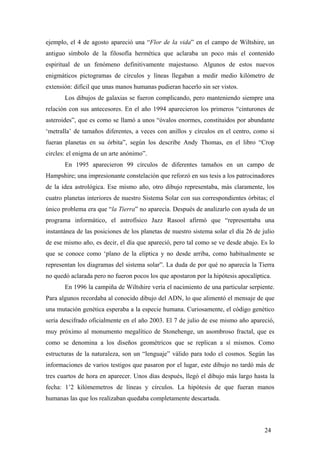 ejemplo, el 4 de agosto apareció una “Flor de la vida” en el campo de Wiltshire, un
antiguo símbolo de la filosofía hermética que aclaraba un poco más el contenido
espiritual de un fenómeno definitivamente majestuoso. Algunos de estos nuevos
enigmáticos pictogramas de círculos y líneas llegaban a medir medio kilómetro de
extensión: difícil que unas manos humanas pudieran hacerlo sin ser vistos.
Los dibujos de galaxias se fueron complicando, pero manteniendo siempre una
relación con sus antecesores. En el año 1994 aparecieron los primeros “cinturones de
asteroides”, que es como se llamó a unos “óvalos enormes, constituidos por abundante
‘metralla’ de tamaños diferentes, a veces con anillos y círculos en el centro, como si
fueran planetas en su órbita”, según los describe Andy Thomas, en el libro “Crop
circles: el enigma de un arte anónimo”.
En 1995 aparecieron 99 círculos de diferentes tamaños en un campo de
Hampshire; una impresionante constelación que reforzó en sus tesis a los patrocinadores
de la idea astrológica. Ese mismo año, otro dibujo representaba, más claramente, los
cuatro planetas interiores de nuestro Sistema Solar con sus correspondientes órbitas; el
único problema era que “la Tierra” no aparecía. Después de analizarlo con ayuda de un
programa informático, el astrofísico Jazz Rasool afirmó que “representaba una
instantánea de las posiciones de los planetas de nuestro sistema solar el día 26 de julio
de ese mismo año, es decir, el día que apareció, pero tal como se ve desde abajo. Es lo
que se conoce como ‘plano de la elíptica y no desde arriba, como habitualmente se
representan los diagramas del sistema solar”. La duda de por qué no aparecía la Tierra
no quedó aclarada pero no fueron pocos los que apostaron por la hipótesis apocalíptica.
En 1996 la campiña de Wiltshire vería el nacimiento de una particular serpiente.
Para algunos recordaba al conocido dibujo del ADN, lo que alimentó el mensaje de que
una mutación genética esperaba a la especie humana. Curiosamente, el código genético
sería descifrado oficialmente en el año 2003. El 7 de julio de ese mismo año apareció,
muy próximo al monumento megalítico de Stonehenge, un asombroso fractal, que es
como se denomina a los diseños geométricos que se replican a sí mismos. Como
estructuras de la naturaleza, son un “lenguaje” válido para todo el cosmos. Según las
informaciones de varios testigos que pasaron por el lugar, este dibujo no tardó más de
tres cuartos de hora en aparecer. Unos días después, llegó el dibujo más largo hasta la
fecha: 1’2 kilómemetros de líneas y círculos. La hipótesis de que fueran manos
humanas las que los realizaban quedaba completamente descartada.

24

 