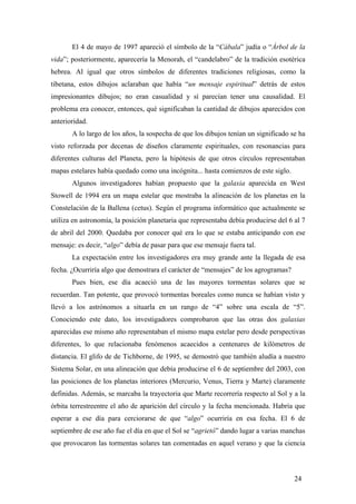 El 4 de mayo de 1997 apareció el símbolo de la “Cábala” judía o “Árbol de la
vida”; posteriormente, aparecería la Menorah, el “candelabro” de la tradición esotérica
hebrea. Al igual que otros símbolos de diferentes tradiciones religiosas, como la
tibetana, estos dibujos aclaraban que había “un mensaje espiritual” detrás de estos
impresionantes dibujos; no eran casualidad y sí parecían tener una causalidad. El
problema era conocer, entonces, qué significaban la cantidad de dibujos aparecidos con
anterioridad.
A lo largo de los años, la sospecha de que los dibujos tenían un significado se ha
visto reforzada por decenas de diseños claramente espirituales, con resonancias para
diferentes culturas del Planeta, pero la hipótesis de que otros círculos representaban
mapas estelares había quedado como una incógnita... hasta comienzos de este siglo.
Algunos investigadores habían propuesto que la galaxia aparecida en West
Stowell de 1994 era un mapa estelar que mostraba la alineación de los planetas en la
Constelación de la Ballena (cetus). Según el programa informático que actualmente se
utiliza en astronomía, la posición planetaria que representaba debía producirse del 6 al 7
de abril del 2000. Quedaba por conocer qué era lo que se estaba anticipando con ese
mensaje: es decir, “algo” debía de pasar para que ese mensaje fuera tal.
La expectación entre los investigadores era muy grande ante la llegada de esa
fecha. ¿Ocurriría algo que demostrara el carácter de “mensajes” de los agrogramas?
Pues bien, ese día acaeció una de las mayores tormentas solares que se
recuerdan. Tan potente, que provocó tormentas boreales como nunca se habían visto y
llevó a los astrónomos a situarla en un rango de “4” sobre una escala de “5”.
Conociendo este dato, los investigadores comprobaron que las otras dos galaxias
aparecidas ese mismo año representaban el mismo mapa estelar pero desde perspectivas
diferentes, lo que relacionaba fenómenos acaecidos a centenares de kilómetros de
distancia. El glifo de de Tichborne, de 1995, se demostró que también aludía a nuestro
Sistema Solar, en una alineación que debía producirse el 6 de septiembre del 2003, con
las posiciones de los planetas interiores (Mercurio, Venus, Tierra y Marte) claramente
definidas. Además, se marcaba la trayectoria que Marte recorrería respecto al Sol y a la
órbita terrestreentre el año de aparición del círculo y la fecha mencionada. Habría que
esperar a ese día para cerciorarse de que “algo” ocurriría en esa fecha. El 6 de
septiembre de ese año fue el día en que el Sol se “agrietó” dando lugar a varias manchas
que provocaron las tormentas solares tan comentadas en aquel verano y que la ciencia

24

 