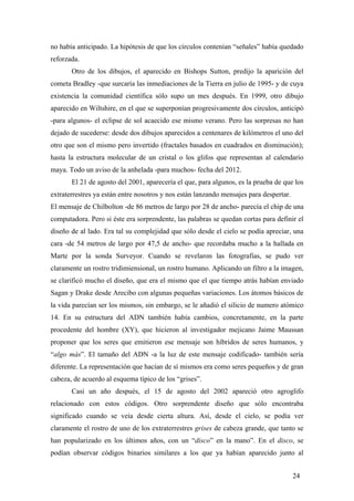 no había anticipado. La hipótesis de que los círculos contenían “señales” había quedado
reforzada.
Otro de los dibujos, el aparecido en Bishops Sutton, predijo la aparición del
cometa Bradley -que surcaría las inmediaciones de la Tierra en julio de 1995- y de cuya
existencia la comunidad científica sólo supo un mes después. En 1999, otro dibujo
aparecido en Wiltshire, en el que se superponían progresivamente dos círculos, anticipó
-para algunos- el eclipse de sol acaecido ese mismo verano. Pero las sorpresas no han
dejado de sucederse: desde dos dibujos aparecidos a centenares de kilómetros el uno del
otro que son el mismo pero invertido (fractales basados en cuadrados en disminución);
hasta la estructura molecular de un cristal o los glifos que representan al calendario
maya. Todo un aviso de la anhelada -para muchos- fecha del 2012.
El 21 de agosto del 2001, aparecería el que, para algunos, es la prueba de que los
extraterrestres ya están entre nosotros y nos están lanzando mensajes para despertar.
El mensaje de Chilbolton -de 86 metros de largo por 28 de ancho- parecía el chip de una
computadora. Pero si éste era sorprendente, las palabras se quedan cortas para definir el
diseño de al lado. Era tal su complejidad que sólo desde el cielo se podía apreciar, una
cara -de 54 metros de largo por 47,5 de ancho- que recordaba mucho a la hallada en
Marte por la sonda Surveyor. Cuando se revelaron las fotografías, se pudo ver
claramente un rostro tridimiensional, un rostro humano. Aplicando un filtro a la imagen,
se clarificó mucho el diseño, que era el mismo que el que tiempo atrás habían enviado
Sagan y Drake desde Arecibo con algunas pequeñas variaciones. Los átomos básicos de
la vida parecían ser los mismos, sin embargo, se le añadió el silicio de numero atómico
14. En su estructura del ADN también había cambios, concretamente, en la parte
procedente del hombre (XY), que hicieron al investigador mejicano Jaime Maussan
proponer que los seres que emitieron ese mensaje son híbridos de seres humanos, y
“algo más”. El tamaño del ADN -a la luz de este mensaje codificado- también sería
diferente. La representación que hacían de sí mismos era como seres pequeños y de gran
cabeza, de acuerdo al esquema típico de los “grises”.
Casi un año después, el 15 de agosto del 2002 apareció otro agroglifo
relacionado con estos códigos. Otro sorprendente diseño que sólo encontraba
significado cuando se veía desde cierta altura. Así, desde el cielo, se podía ver
claramente el rostro de uno de los extraterrestres grises de cabeza grande, que tanto se
han popularizado en los últimos años, con un “disco” en la mano”. En el disco, se
podían observar códigos binarios similares a los que ya habían aparecido junto al
24

 
