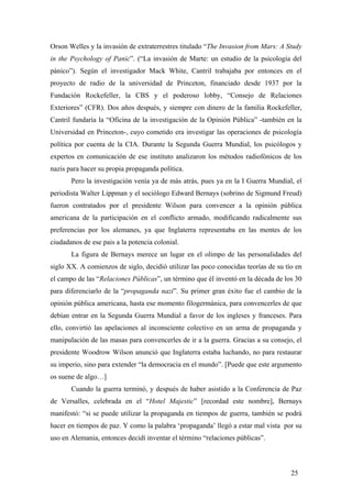 Orson Welles y la invasión de extraterrestres titulado “The Invasion from Mars: A Study
in the Psychology of Panic”. (“La invasión de Marte: un estudio de la psicología del
pánico”). Según el investigador Mack White, Cantril trabajaba por entonces en el
proyecto de radio de la universidad de Princeton, financiado desde 1937 por la
Fundación Rockefeller, la CBS y el poderoso lobby, “Consejo de Relaciones
Exteriores” (CFR). Dos años después, y siempre con dinero de la familia Rockefeller,
Cantril fundaría la “Oficina de la investigación de la Opinión Pública” -también en la
Universidad en Princeton-, cuyo cometido era investigar las operaciones de psicología
política por cuenta de la CIA. Durante la Segunda Guerra Mundial, los psicólogos y
expertos en comunicación de ese instituto analizaron los métodos radiofónicos de los
nazis para hacer su propia propaganda política.
Pero la investigación venía ya de más atrás, pues ya en la I Guerra Mundial, el
periodista Walter Lippman y el sociólogo Edward Bernays (sobrino de Sigmund Freud)
fueron contratados por el presidente Wilson para convencer a la opinión pública
americana de la participación en el conflicto armado, modificando radicalmente sus
preferencias por los alemanes, ya que Inglaterra representaba en las mentes de los
ciudadanos de ese pais a la potencia colonial.
La figura de Bernays merece un lugar en el olimpo de las personalidades del
siglo XX. A comienzos de siglo, decidió utilizar las poco conocidas teorías de su tío en
el campo de las “Relaciones Públicas”, un término que él inventó en la década de los 30
para diferenciarlo de la “propaganda nazi”. Su primer gran éxito fue el cambio de la
opinión pública americana, hasta ese momento filogermánica, para convencerles de que
debían entrar en la Segunda Guerra Mundial a favor de los ingleses y franceses. Para
ello, convirtió las apelaciones al inconsciente colectivo en un arma de propaganda y
manipulación de las masas para convencerles de ir a la guerra. Gracias a su consejo, el
presidente Woodrow Wilson anunció que Inglaterra estaba luchando, no para restaurar
su imperio, sino para extender “la democracia en el mundo”. [Puede que este argumento
os suene de algo…]
Cuando la guerra terminó, y después de haber asistido a la Conferencia de Paz
de Versalles, celebrada en el “Hotel Majestic” [recordad este nombre], Bernays
manifestó: “si se puede utilizar la propaganda en tiempos de guerra, también se podrá
hacer en tiempos de paz. Y como la palabra ‘propaganda’ llegó a estar mal vista por su
uso en Alemania, entonces decidí inventar el término “relaciones públicas”.

25

 