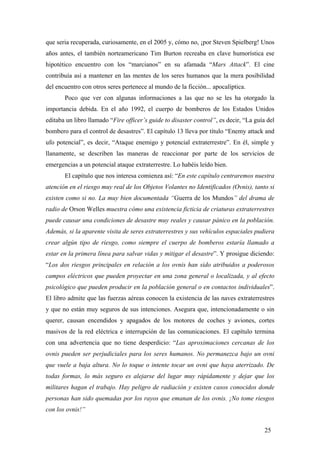 que seria recuperada, curiosamente, en el 2005 y, cómo no, ¡por Steven Spielberg! Unos
años antes, el también norteamericano Tim Burton recreaba en clave humorística ese
hipotético encuentro con los “marcianos” en su afamada “Mars Attack”. El cine
contribuía así a mantener en las mentes de los seres humanos que la mera posibilidad
del encuentro con otros seres pertenece al mundo de la ficción... apocalíptica.
Poco que ver con algunas informaciones a las que no se les ha otorgado la
importancia debida. En el año 1992, el cuerpo de bomberos de los Estados Unidos
editaba un libro llamado “Fire officer’s guide to disaster control”, es decir, “La guía del
bombero para el control de desastres”. El capítulo 13 lleva por título “Enemy attack and
ufo potencial”, es decir, “Ataque enemigo y potencial extraterrestre”. En él, simple y
llanamente, se describen las maneras de reaccionar por parte de los servicios de
emergencias a un potencial ataque extraterrestre. Lo habéis leído bien.
El capítulo que nos interesa comienza así: “En este capítulo centraremos nuestra
atención en el riesgo muy real de los Objetos Volantes no Identificados (Ovnis), tanto si
existen como si no. La muy bien documentada “Guerra de los Mundos” del drama de
radio de Orson Welles muestra cómo una existencia ficticia de criaturas extraterrestres
puede causar una condiciones de desastre muy reales y causar pánico en la población.
Además, si la aparente visita de seres extraterrestres y sus vehículos espaciales pudiera
crear algún tipo de riesgo, como siempre el cuerpo de bomberos estaría llamado a
estar en la primera línea para salvar vidas y mitigar el desastre”. Y prosigue diciendo:
“Los dos riesgos principales en relación a los ovnis han sido atribuidos a poderosos
campos eléctricos que pueden proyectar en una zona general o localizada, y al efecto
psicológico que pueden producir en la población general o en contactos individuales”.
El libro admite que las fuerzas aéreas conocen la existencia de las naves extraterrestres
y que no están muy seguros de sus intenciones. Asegura que, intencionadamente o sin
querer, causan encendidos y apagados de los motores de coches y aviones, cortes
masivos de la red eléctrica e interrupción de las comunicaciones. El capítulo termina
con una advertencia que no tiene desperdicio: “Las aproximaciones cercanas de los
ovnis pueden ser perjudiciales para los seres humanos. No permanezca bajo un ovni
que vuele a baja altura. No lo toque o intente tocar un ovni que haya aterrizado. De
todas formas, lo más seguro es alejarse del lugar muy rápidamente y dejar que los
militares hagan el trabajo. Hay peligro de radiación y existen casos conocidos donde
personas han sido quemadas por los rayos que emanan de los ovnis. ¡No tome riesgos
con los ovnis!”
25

 