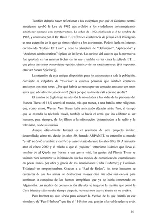 También debería hacer reflexionar a los escépticos por qué el Gobierno central
americano aprobó la Ley de 1982 que prohíbe a los ciudadanos norteamericanos
establecer contacto con extraterrestres. La orden de 1982, publicada el 5 de octubre de
1982, y anunciada por el Dr. Brain T. Clifford en conferencia de prensa en el Pentágono
es una extensión de la que ya vimos relativa a los astronautas. Podéis leerla en Internet
escribiendo “Federal ET Law” y tiene la estructura de “Definición”, “Aplicación” y
“Acciones administrativas” típicas de las leyes. Lo curioso del caso es que la normativa
fue aprobada en las mismas fechas en las que triunfaba en los cines la película ET….
que pinta un retrato benevolente -quizás, el único- de los extraterrestres. [Por supuesto,
otra vez Steven Spielberg].
La extensión de esta antigua disposición para los astronautas a toda la población,
convierte en culpables de “traición” a aquellas personas que entablen contactos
amistosos con esos seres. ¿Por qué habría de preocupar un contacto amistoso con unos
seres que, oficialmente, no existen? ¿Será por que realmente está cercano ese día?
El cambio de Siglo trajo un aluvión de novedades a las vidas de las personas del
Planeta Tierra: el 11-S acercó al mundo, más que nunca, a una batalla entre religiones
que, como vimos, Werner Von Braun había anticipado décadas atrás. Pero, al tiempo
que se extendía la telefonía móvil, también lo hacía el arma que iba a liberar al ser
humano, para siempre, de los filtros a la información determinados a la radio y la
televisión, desde sus inicios.
Aunque oficialmente Internet es el resultado de otro proyecto militar,
desarrollado, cómo no, desde los años 50, llamado ARPANET, su extensión al mundo
“civil” se debió al ámbito científico y universitario durante los años 80 y 90. Alarmados
ante el efecto 2000 y el miedo a que el “pujante” terrorismo islámico que lleva el
nombre de Al Qaeda nos llevara a una guerra total, las gentes del Planeta Tierra se
unieron para compartir la información que los medios de comunicación -centralizados
en pocas manos por obra y gracia de los mencionados Clubs Bilderberg y Comisión
Trilateral- no proporcionaban. Gracias a la “Red de Redes”, los seres humanos se
enteraron de que las armas de destrucción masiva eran tan sólo una excusa para
continuar la conquista de las fuentes energéticas que ya se había comenzado en
Afganistán. Los medios de comunicación oficiales se tragaron la mentira que contó la
Casa Blanca y sólo mucho tiempo después, reconocieron que su fuente no era creíble.
Pero Internet no sólo sirvió para conocer la Verdad de lo que ocurrió en ese
simulacro de “Pearl Harbour” que fue el 11-S sino que, gracias a la red de redes se creó,
25

 