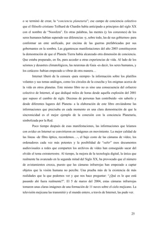 o se terminó de crear, la “conciencia planetaria”; ese campo de conciencia colectivo
que el filósofo cristiano Teilhard de Chardin había anticipado a principios del siglo XX
con el nombre de “Noosfera”. En otras palabras, las mentes (y los corazones) de los
seres humanos habían superado sus diferencias -y, sobre todo, las de sus gobiernos- para
conformar un ente unificado, por encima de las guerras prefabricadas por sus
gobernantes en la sombra. Las gigantescas manifestaciones del año 2003 constituyeron
la demostración de que el Planeta Tierra había alcanzado otra dimensión de conciencia.
Que estaba preparado, en fin, para acceder a otras experiencias de vida. Al lado de los
seísmos y desastres climatológicos, las neuronas de Gaia -es decir, los seres humanos, y
los cetáceos- habian empezado a vibrar de otra manera…
Internet liberó de la censura -para siempre- la información sobre los platillos
volantes y sus temas análogos, como los círculos de la cosecha y los enigmas acerca de
la vida en otros planetas. Este mismo libro no es sino una consecuencia del esfuerzo
colectivo de Internet, al que dediqué miles de horas desde aquella explosión del 2001
que supuso el cambio de siglo. Decenas de personas han contribuido -sin saberlo y
desde diferentes lugares del Planeta- a la elaboración de este libro enviándome las
informaciones que precisaba en cada momento en una clara demostración de que la
sincronicidad es el mejor ejemplo de la conexión con la conciencia Planetaria,
simbolizada por la Red.
Poco tiempo después de esas manifestaciones, las informaciones que leíamos
con avidez en Internet se convirtieron en imágenes en movimiento. La mejor calidad de
las líneas -de fibra óptica, recordemos…-, el bajo costo de las cámaras de vídeo, los
ordenadores cada vez más potentes y la posibilidad de “subir” esos documentos
audiovisuales a redes que comparten los archivos de vídeo han conseguido sacar del
olvido el tema extraterrestre. Al tiempo, la mejora de la tecnología digital, la única que
realmente ha avanzado en la segunda mitad del Siglo XX, ha provocado que el número
de avistamientos crezca, puesto que las cámaras infrarrojas han empezado a captar
objetos que la visión humana no percibe. Una prueba más de la existencia de más
realidades que la que podemos ver y que nos hace preguntar: “¿Qué es lo que está
pasando ahí fuera realmente?”. El 5 de marzo del 2004, estas cámaras infrarrojas
tomaron unas claras imágenes de una formación de 11 naves sobre el cielo mejicano. La
televisión mejicana las transmitió y el mundo entero, a través de Internet, las pudo ver.

25

 