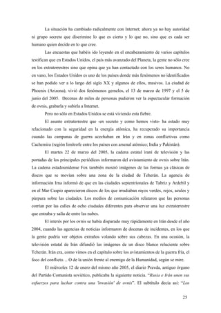 La situación ha cambiado radicalmente con Internet; ahora ya no hay autoridad
ni grupo secreto que discrimine lo que es cierto y lo que no, sino que es cada ser
humano quien decide en lo que cree.
Las encuestas que habéis ido leyendo en el encabezamiento de varios capítulos
testifican que en Estados Unidos, el país más avanzado del Planeta, la gente no sólo cree
en los extraterrestres sino que opina que ya han contactado con los seres humanos. No
en vano, los Estados Unidos es uno de los países donde más fenómenos no identificados
se han podido ver a lo largo del siglo XX y algunos de ellos, masivos. La ciudad de
Phoenix (Arizona), vivió dos fenómenos gemelos, el 13 de marzo de 1997 y el 5 de
junio del 2005. Decenas de miles de personas pudieron ver la espectacular formación
de ovnis, grabarla y subirla a Internet.
Pero no sólo en Estados Unidos se está viviendo esta fiebre.
El asunto extraterrestre que -en secreto y como hemos visto- ha estado muy
relacionado con la seguridad en la energía atómica, ha recuperado su importancia
cuando las campanas de guerra acechaban en Irán y en zonas conflictivas como
Cachemira (región limítrofe entre los países con arsenal atómico; India y Pakistán).
El martes 22 de marzo del 2005, la cadena estatal iraní de televisión y las
portadas de los principales periódicos informaron del avistamiento de ovnis sobre Irán.
La cadena estadounidense Fox también mostró imágenes de las formas ya clásicas de
discos que se movían sobre una zona de la ciudad de Teherán. La agencia de
información Irna informó de que en las ciudades septentrionales de Tabriz y Ardebil y
en el Mar Caspio aparecieron discos de los que irradiaban rayos verdes, rojos, azules y
púrpura sobre las ciudades. Los medios de comunicación relataron que las personas
corrían por las calles de ocho ciudades diferentes para observar una luz extraterrestre
que entraba y salía de entre las nubes.
El interés por los ovnis se había disparado muy rápidamente en Irán desde el año
2004, cuando las agencias de noticias informaron de docenas de incidentes, en los que
la gente podría ver objetos extraños volando sobre sus cabezas. En una ocasión, la
televisión estatal de Irán difundió las imágenes de un disco blanco reluciente sobre
Teherán. Irán era, como vimos en el capítulo sobre los avistamientos de la guerra fría, el
foco del conflicto… O de la unión frente al enemigo de la Humanidad, según se mire.
El miércoles 12 de enero del mismo año 2005, el diario Pravda, antiguo órgano
del Partido Comunista soviético, publicaba la siguiente noticia. “Rusia e Irán unen sus
esfuerzos para luchar contra una 'invasión' de ovnis”. El subtítulo decía así: “Los
25

 