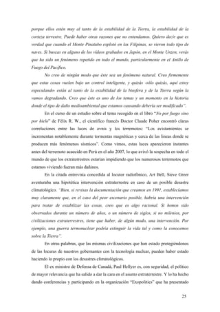 porque ellos estén muy al tanto de la estabilidad de la Tierra, la estabilidad de la
corteza terrestre. Puede haber otras razones que no entendamos. Quiero decir que es
verdad que cuando el Monte Pinatubo explotó en las Filipinas, se vieron todo tipo de
naves. Si buscas en alguno de los vídeos grabados en Japón, en el Monte Unzen, verás
que ha sido un fenómeno repetido en todo el mundo, particularmente en el Anillo de
Fuego del Pacífico.
No creo de ningún modo que éste sea un fenómeno natural. Creo firmemente
que estas cosas vuelen bajo un control inteligente, y quizás -sólo quizás, aquí estoy
especulando- están al tanto de la estabilidad de la biosfera y de la Tierra según la
vamos degradando. Creo que éste es uno de los temas y un momento en la historia
donde el tipo de daño medioambiental que estamos causando debería ser modificado”.
En el curso de un estudio sobre el tema recogido en el libro “No por fuego sino
por hielo” de Félix R. W., el científico francés Doctor Claude Poher encontró claras
correlaciones entre las luces de ovnis y los terremotos: “Los avistamientos se
incrementan notablemente durante tormentas magnéticas y cerca de las lineas donde se
producen más fenómenos sísmicos”. Como vimos, estas luces aparecieron instantes
antes del terremoto acaecido en Perú en el año 2007, lo que avivó la sospecha en todo el
mundo de que los extraterrestres estarían impidiendo que los numerosos terremotos que
estamos viviendo fueran más dañinos.
En la citada entrevista concedida al locutor radiofónico, Art Bell, Steve Greer
aventuraba una hipotética intervención extraterrestre en caso de un posible desastre
climatológico. “Bien, si revisas la documentación que creamos en 1991, establecíamos
muy claramente que, en el caso del peor escenario posible, habría una intervención
para tratar de estabilizar las cosas, creo que es algo racional. Si hemos sido
observados durante un número de años, o un número de siglos, si no milenios, por
civilizaciones extraterrestres, tiene que haber, de algún modo, una intervención. Por
ejemplo, una guerra termonuclear podría extinguir la vida tal y como la conocemos
sobre la Tierra”.
En otras palabras, que las mismas civilizaciones que han estado protegiéndonos
de las locuras de nuestros gobernantes con la tecnología nuclear, pueden haber estado
haciendo lo propio con los desastres climatológicos.
El ex ministro de Defensa de Canadá, Paul Hellyer es, con seguridad, el político
de mayor relevancia que ha salido a dar la cara en el asunto extraterrestre. Y lo ha hecho
dando conferencias y participando en la organización “Exopolitics” que ha presentado
25

 