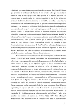 relacionado con una profunda transformación de las estructuras financieras del Planeta
que permitiría a la Humanidad liberarse de las carestías a las que les mantienen
sometidos unos pequeños grupos cuyo poder procede de la Antigua Babilonia. Ese
proyecto para la transformación del sistema financiero es uno de los temas más
polémicos de Internet, llevaría el nombre de NESARA y su símbolo sería el nuevo
billete de dólar con el arcoiris como logotipo, lo que daría cumplimiento a las profecías
indígenas y a su heredero, el movimiento hippie. La clave reside en la implantación de
un sistema bancario apoyado por el oro y la plata, y que impida la evasión de divisas a
paraísos fiscales. El nuevo sistema bancario se sostendría sobre un nuevo sistema
informático sobre el que se realizarían las transacciones financieras llamado “Basel II” y
habría sido “inspirado” por estos seres estelares. Asimismo, se nacionalizaría la Reserva
Federal Americana y todos los bancos centrales que no sirven al interés general y sí a
los de las “élites Iluminati”. Todas estas medidas, sumadas a la liberación de unos
Fondos astronómicos -conocidos como de “Leo Wanta”, en referencia al antiguo asesor
de Ronald Reagan encargado de velar de ellos- eliminarían la pobreza de la faz de la
Tierra y posibilitaría que todos sus habitantes alcanzaran un nivel de conciencia para
asimilar los positivos cambios que el Primer Contacto traería.
Dado que los medios de comunicación oficiales se negarían a informar de estos
hechos, los seres de otras galaxias interceptarían las comunicaciones de nuestras
televisiones y radios para emitir su mensaje. Este aparentemente descabellado hecho ya
habría ocurrido en 1977, en una televisión inglesa. El 26 de noviembre la ITN
(Independent Televisión Network) de Inglaterra sufrió la interrupción de su
programación durante 6 minutos en los que la imagen permaneció estática mientras una
voz asociada al “Comando Ashtar” explicaba, con voz metálica, entre otras cosas lo
siguiente: “durante muchos años habéis visto nuestras luces en los cielos. Os hablamos
en paz y sabiduría, como hermanos y hermanas a lo largo del Planeta, mientras se entra
en la Nueva Era de Aquario. Esta Nueva Era puede ser un periodo de paz y gran
evolución para vuestra raza, pero sólo si vuestros gobernantes toman conciencia de las
fuerzas oscuras que los han manipulado. Todas las armas para causar el mal deben ser
suprimidas para alcanzar más altos niveles de evolución”. El comunicado de esta
supuesta agrupación de naciones galácticas asociadas al Comando Ashtar avisaba a la
Humanidad de “los falsos profetas y guías que pululan por la Tierra”. Podéis ver y
escuchar esta emisión si escribís en Youtube “BBC 1977 Alien Message”.
Supuestamente, esta interceptación de las comunicaciones desde el espacio debería
25

 