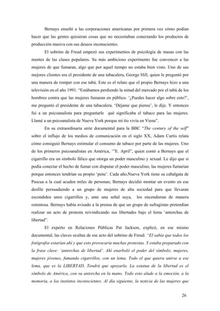 Bernays enseñó a las corporaciones americanas por primera vez cómo podían
hacer que las gentes quisieran cosas que no necesitaban conectando los productos de
producción masiva con sus deseos inconscientes.
El sobrino de Freud empezó sus experimentos de psicología de masas con las
mentes de las clases populares. Su más ambicioso experimento fue convencer a las
mujeres de que fumaran, algo que por aquel tiempo no estaba bien visto. Uno de sus
mejores clientes era el presidente de una tabacalera, George Hill, quien le preguntó por
una manera de romper con ese tabú. Este es el relato que el propio Bernays hizo a una
televisión en el año 1991. “Estábamos perdiendo la mitad del mercado por el tabú de los
hombres contra que las mujeres fumaran en público. ‘¿Puedes hacer algo sobre esto?’,
me preguntó el presidente de una tabacalera. ‘Déjame que piense’, le dije. Y entonces
fui a un psicoanalista para preguntarle qué significaba el tabaco para las mujeres.
Llamé a un psicoanalista de Nueva York porque mi tío vivía en Viena”.
En su extraordinaria serie documental para la BBC “The century of the self”
sobre el influjo de los medios de comunicación en el siglo XX, Adam Curtis relata
cómo consiguió Bernays estimular el consumo de tabaco por parte de las mujeres. Uno
de los primeros psicoanalistas en América, ‘”E. April”, quien contó a Bernays que el
cigarrillo era un símbolo fálico que otorga un poder masculino y sexual. Le dijo que si
podía conectar el hecho de fumar con disputar el poder masculino, las mujeres fumarían
porque entonces tendrían su propio ‘pene’. Cada año,Nueva York tiene su cabalgata de
Pascua a la cual acuden miles de personas; Bernays decidió montar un evento en ese
desfile persuadiendo a un grupo de mujeres de alta sociedad para que llevaran
escondidos unos cigarrillos y, ante una señal suya,

los encendieran de manera

ostentosa. Bernays había avisado a la prensa de que un grupo de sufragistas pretendían
realizar un acto de protesta reivindicando sus libertades bajo el lema ‘antorchas de
libertad”.
El experto en Relaciones Públicas Pat Jackson, explicó, en ese mismo
documental, las claves ocultas de ese acto del sobrino de Freud. “El sabía que todos los
fotógrafos estarían ahí y que esto provocaría muchas protestas. Y estaba preparado con
la frase clave: ‘antorchas de libertad’. Ahí enarboló el poder del símbolo; mujeres,
mujeres jóvenes, fumando cigarrillos, con un lema. Todo el que quiera unirse a ese
lema, que es la LIBERTAD, Tendrá que apoyarla. La estatua de la libertad es el
símbolo de América, con su antorcha en la mano. Todo esto alude a la emoción, a la
memoria, a los instintos inconscientes. Al día siguiente, la noticia de las mujeres que
26

 