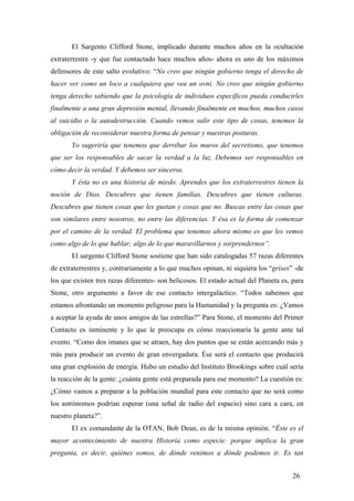 El Sargento Clifford Stone, implicado durante muchos años en la ocultación
extraterrestre -y que fue contactado hace muchos años- ahora es uno de los máximos
defensores de este salto evolutivo: “No creo que ningún gobierno tenga el derecho de
hacer ver como un loco a cualquiera que vea un ovni. No creo que ningún gobierno
tenga derecho sabiendo que la psicología de individuos específicos pueda conducirles
finalmente a una gran depresión mental, llevando finalmente en muchos, muchos casos
al suicidio o la autodestrucción. Cuando vemos salir este tipo de cosas, tenemos la
obligación de reconsiderar nuestra forma de pensar y nuestras posturas.
Yo sugeriría que tenemos que derribar los muros del secretismo, que tenemos
que ser los responsables de sacar la verdad a la luz. Debemos ser responsables en
cómo decir la verdad. Y debemos ser sinceros.
Y ésta no es una historia de miedo. Aprendes que los extraterrestres tienen la
noción de Dios. Descubres que tienen familias. Descubres que tienen culturas.
Descubres que tienen cosas que les gustan y cosas que no. Buscas entre las cosas que
son similares entre nosotros, no entre las diferencias. Y ésa es la forma de comenzar
por el camino de la verdad. El problema que tenemos ahora mismo es que les vemos
como algo de lo que hablar; algo de lo que maravillarnos y sorprendernos”.
El sargento Clifford Stone sostiene que han sido catalogadas 57 razas diferentes
de extraterrestres y, contrariamente a lo que muchos opinan, ni siquiera los “grises” -de
los que existen tres razas diferentes- son belicosos. El estado actual del Planeta es, para
Stone, otro argumento a favor de ese contacto intergaláctico. “Todos sabemos que
estamos afrontando un momento peligroso para la Humanidad y la pregunta es: ¿Vamos
a aceptar la ayuda de unos amigos de las estrellas?” Para Stone, el momento del Primer
Contacto es inminente y lo que le preocupa es cómo reaccionaría la gente ante tal
evento. “Como dos imanes que se atraen, hay dos puntos que se están acercando más y
más para producir un evento de gran envergadura. Ése será el contacto que producirá
una gran explosión de energía. Hubo un estudio del Instituto Brookings sobre cuál sería
la reacción de la gente: ¿cuánta gente está preparada para ese momento? La cuestión es:
¿Cómo vamos a preparar a la población mundial para este contacto que no será como
los astrónomos podrían esperar (una señal de radio del espacio) sino cara a cara, en
nuestro planeta?”.
El ex comandante de la OTAN, Bob Dean, es de la misma opinión. “Éste es el
mayor acontecimiento de nuestra Historia como especie: porque implica la gran
pregunta, es decir, quiénes somos, de dónde venimos a dónde podemos ir. Es tan
26

 