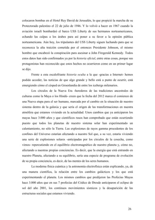 colocaron bombas en el Hotel Rey David de Jerusalén, lo que propició la marcha de su
Protectorado palestino el 22 de julio de 1946. Y lo volvió a hacer en 1967 cuando la
aviación israelí bombardeó el barco USS Liberty de sus hermanos norteamericanos,
echando las culpas a los árabes para así poner a su favor a la opinión pública
norteamericana. Aún hoy, los tripulantes del USS Liberty siguen luchando para que se
reconozca la alta traición cometida por el entonces Presidente Johnson, el mismo
hombre que encabezó la conspiración para asesinar a John Fitzgerald Kennedy. Todos
estos datos han sido confirmados ya por la historia oficial, entre otras cosas, porque sus
protagonistas han reconocido que estos hechos no ocurrieron como en un primer lugar
se dijo.
Frente a esta escalofriante historia oculta a la que -gracias a Internet- hemos
podido acceder, las noticias de que algo grande y bello está a punto de ocurrir, está
emergiendo cómo el césped en Groenlandia de entre los icebergs milenarios.
Los círculos de la Nueva Era -herederos de las tradiciones ancestrales de
culturas como la Maya o los Hindú- creen que la fecha del 2012 marca el comienzo de
una Nueva etapa para el ser humano, marcada por el cambio en la situación de nuestro
sistema dentro de la galaxia y que sería el origen de las transformaciones en nuestra
atmófera que estamos viviendo en la actualidad. Unos cambios que ya anticiparon los
mayas hace 3.000 años y que científicos rusos han comprobado que están ocurriendo
puesto que todos los planetas de nuestro sistema solar han experimentado un
calentamiento, no sólo la Tierra. Las explosiones de rayos gamma procedentes de los
confines del Universo estarían afectando a nuestro Sol que, a su vez, estaría viviendo
una serie de explosiones solares -anticipadas por los círculos de la cosecha, como
vimos- repercutiendo en el equilibrio electromagnético de nuestro planeta y, cómo no,
afectando a nuestras propias conciencias. Es decir, que la energía que está entrando en
nuestro Planeta, afectando a su equilibrio, sería una especie de programa de evolución
de su propia conciencia, es decir, de las mentes de los seres humanos.
La moderna física cuántica y la astronomía electrofísica están explicando, ya, de
una manera científica, la relación entre los cambios galácticos y los que está
experimentando el planeta. Los mismos cambios que predijeron las Profecías Mayas
hace 3.000 años que en sus 7 profecías del Códice de Dresde anticiparon el eclipse de
sol del año 2001, los continuos movimientos sísmicos y la desaparición de las
estructuras sociales que estamos viviendo.

26

 