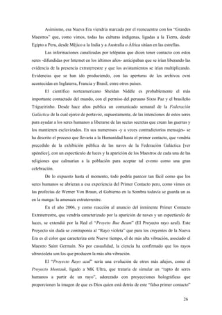 Asimismo, esa Nueva Era viendría marcada por el reencuentro con los “Grandes
Maestros” que, como vimos, todas las culturas indígenas, ligadas a la Tierra, desde
Egipto a Peru, desde Méjico a la India y a Australia o África sitúan en las estrellas.
Las informaciones canalizadas por telépatas que dicen tener contacto con estos
seres -difundidas por Internet en los últimos años- anticipaban que se irían liberando las
evidencia de la presencia extraterrestre y que los avistamientos se irían multiplicando.
Evidencias que se han ido produciendo, con las aperturas de los archivos ovni
acontecidas en Inglaterra, Francia y Brasil, entre otros países.
El científico norteamericano Sheldan Niddle es probablemente el más
importante contactado del mundo, con el permiso del peruano Sixto Paz y el brasileño
Trigueirinho. Desde hace años publica un comunicado semanal de la Federación
Galáctica de la cual ejerce de portavoz, supuestamente, de las intenciones de estos seres
para ayudar a los seres humanos a liberarse de las sectas secretas que crean las guerras y
los mantienen esclavizados. En sus numerosos -y a veces contradictorios mensajes- se
ha descrito el proceso que llevaría a la Humanidad hasta el primer contacto, que vendría
precedido de la exhibición pública de las naves de la Federación Galáctica [ver
apéndice], con un espectáculo de luces y la aparición de los Maestros de cada una de las
religiones que calmarían a la población para aceptar tal evento como una gran
celebración.
De lo expuesto hasta el momento, todo podría parecer tan fácil como que los
seres humanos se abrieran a esa experiencia del Primer Contacto pero, como vimos en
las profecías de Werner Von Braun, el Gobierno en la Sombra todavía se guarda un as
en la manga: la amenaza extraterrestre.
En el año 2006, y como reacción al anuncio del inminente Primer Contacto
Extraterrestre, que vendría caracterizado por la aparición de naves y un espectáculo de
luces, se extendió por la Red el “Proyeto Bue Beam” (El Proyecto rayo azul). Este
Proyecto sin duda se contraponía al “Rayo violeta” que para los creyentes de la Nueva
Era es el color que caracteriza este Nuevo tiempo, el de más alta vibración, asociado el
Maestro Saint Germain. No por casualidad, la ciencia ha confirmado que los rayos
ultravioleta son los que producen la más alta vibración.
El “Proyecto Rayo azul” sería una evolución de otros más añejos, como el
Proyecto Montauk, ligado a MK Ultra, que trataría de simular un “rapto de seres
humanos a partir de un rayo”, aderezado con proyecciones holográficas que
proporcionen la imagen de que es Dios quien está detrás de este “falso primer contacto”
26

 