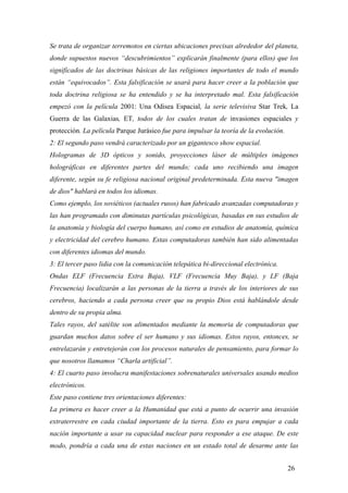 Se trata de organizar terremotos en ciertas ubicaciones precisas alrededor del planeta,
donde supuestos nuevos “descubrimientos” explicarán finalmente (para ellos) que los
significados de las doctrinas básicas de las religiones importantes de todo el mundo
están “equivocados”. Esta falsificación se usará para hacer creer a la población que
toda doctrina religiosa se ha entendido y se ha interpretado mal. Esta falsificación
empezó con la película 2001: Una Odisea Espacial, la serie televisiva Star Trek, La
Guerra de las Galaxias, ET, todos de los cuales tratan de invasiones espaciales y
protección. La película Parque Jurásico fue para impulsar la teoría de la evolución.
2: El segundo paso vendrá caracterizado por un gigantesco show espacial.
Hologramas de 3D ópticos y sonido, proyecciones láser de múltiples imágenes
holográficas en diferentes partes del mundo; cada uno recibiendo una imagen
diferente, según su fe religiosa nacional original predeterminada. Esta nueva "imagen
de dios" hablará en todos los idiomas.
Como ejemplo, los soviéticos (actuales rusos) han fabricado avanzadas computadoras y
las han programado con diminutas partículas psicológicas, basadas en sus estudios de
la anatomía y biología del cuerpo humano, así como en estudios de anatomía, química
y electricidad del cerebro humano. Estas computadoras también han sido alimentadas
con diferentes idiomas del mundo.
3: El tercer paso lidia con la comunicación telepática bi-direccional electrónica.
Ondas ELF (Frecuencia Extra Baja), VLF (Frecuencia Muy Baja), y LF (Baja
Frecuencia) localizarán a las personas de la tierra a través de los interiores de sus
cerebros, haciendo a cada persona creer que su propio Dios está hablándole desde
dentro de su propia alma.
Tales rayos, del satélite son alimentados mediante la memoria de computadoras que
guardan muchos datos sobre el ser humano y sus idiomas. Estos rayos, entonces, se
entrelazarán y entretejerán con los procesos naturales de pensamiento, para formar lo
que nosotros llamamos “Charla artificial”.
4: El cuarto paso involucra manifestaciones sobrenaturales universales usando medios
electrónicos.
Este paso contiene tres orientaciones diferentes:
La primera es hacer creer a la Humanidad que está a punto de ocurrir una invasión
extraterrestre en cada ciudad importante de la tierra. Esto es para empujar a cada
nación importante a usar su capacidad nuclear para responder a ese ataque. De este
modo, pondría a cada una de estas naciones en un estado total de desarme ante las
26

 
