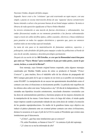Naciones Unidas, después del falso ataque.
Segundo: hacer creer a los ‘cristianos’ que está ocurriendo un rapto mayor, con una
simple y puesta en escena intervención divina de una ‘supuesta’ fuerza extraterrestre
buena viniendo a salvar a las personas buenas de un brutal ataque satánico. Su meta es
librarse de toda oposición significante al Nuevo Orden Mundial.
La tercera orientación es una mezcla de fuerzas electrónicas y sobrenaturales. Las
ondas (frecuencias) usadas en ese momento permitirán a las fuerzas sobrenaturales
viajar a través de cables de fibra óptica, cables coaxiales, eléctricos y líneas telefónicas
para penetrar en todos los equipos electrónicos y aparatos que, para ese entonces
tendrán todos un microchip especial instalado.
La meta de este paso es la materialización de fantasmas satánicos, espectros, y
poltergeists, todo alrededor del globo para empujar a todas las poblaciones al borde de
una ola de suicidio, matanza y desorden psicológico permanente.
Después de esa noche de las Mil Estrellas, se cree que la Humanidad estará lista para
que entre un “Nuevo Mesías” para reestablecer la paz por todas partes, cueste lo que
cueste, incluso, a costa de la libertad”.
Este mensaje, cuyo formato original hemos respetado, calca algunos mensajes
canalizados por Sheldan Niddle acerca de cómo se producirá el llamado “Primer
Contacto” y, para muchos, lleva el indeleble sello de las oficinas de propaganda del
MJ12 aunque gran parte de lo que se expone en ese texto ya es posible con tecnologías
como HAARP. La manipulación de un suceso tan aparentemente descabellado como el
contacto con otras civilizaciones es técnicamente posible. La película más taquillera de
los últimos años sobre este tema “Independence day” (El día de la Independencia, 1996)
retrataba una hipotética invasión extraterrestre, mezclando elementos verosímiles con
las dosis de sentimentalismo patriótico y heroísmo propios de los mejores elementos de
la manipulación de las masas. Como hemos visto a lo largo del relato, el miedo queda
mejor impreso cuando es presentado rodeado de una cierta dosis de verdad y la emoción
de las grandes superproducciones. En medio de la grandiosa trama cuyo objetivo era
inducir al pánico planetario ante un eventual primer contacto con otras civilizaciones,
destaca la secuencia en la que el jefe de la CIA le cuenta al Presidente que existen unas
instalaciones que él desconocía.
“-¿Cómo?, ¿que hay unas instalaciones que yo conozco?
-“Sí, señor Presidente, se llaman el Area 51” –le contesta el jefe del espionaje.
-”¿Y cómo no se me ha informado de ello?
26

 