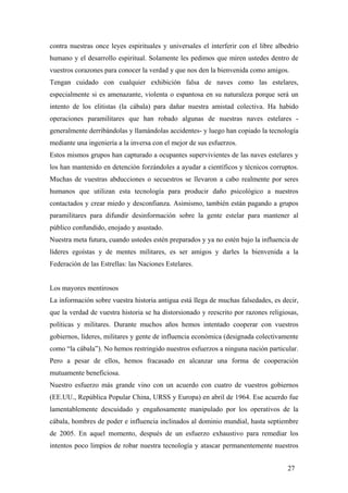 contra nuestras once leyes espirituales y universales el interferir con el libre albedrío
humano y el desarrollo espiritual. Solamente les pedimos que miren ustedes dentro de
vuestros corazones para conocer la verdad y que nos den la bienvenida como amigos.
Tengan cuidado con cualquier exhibición falsa de naves como las estelares,
especialmente si es amenazante, violenta o espantosa en su naturaleza porque será un
intento de los elitistas (la cábala) para dañar nuestra amistad colectiva. Ha habido
operaciones paramilitares que han robado algunas de nuestras naves estelares generalmente derribándolas y llamándolas accidentes- y luego han copiado la tecnología
mediante una ingeniería a la inversa con el mejor de sus esfuerzos.
Estos mismos grupos han capturado a ocupantes supervivientes de las naves estelares y
los han mantenido en detención forzándoles a ayudar a científicos y técnicos corruptos.
Muchas de vuestras abducciones o secuestros se llevaron a cabo realmente por seres
humanos que utilizan esta tecnología para producir daño psicológico a nuestros
contactados y crear miedo y desconfianza. Asimismo, también están pagando a grupos
paramilitares para difundir desinformación sobre la gente estelar para mantener al
público confundido, enojado y asustado.
Nuestra meta futura, cuando ustedes estén preparados y ya no estén bajo la influencia de
líderes egoístas y de mentes militares, es ser amigos y darles la bienvenida a la
Federación de las Estrellas: las Naciones Estelares.

Los mayores mentirosos
La información sobre vuestra historia antigua está llega de muchas falsedades, es decir,
que la verdad de vuestra historia se ha distorsionado y reescrito por razones religiosas,
políticas y militares. Durante muchos años hemos intentado cooperar con vuestros
gobiernos, líderes, militares y gente de influencia económica (designada colectivamente
como “la cábala”). No hemos restringido nuestros esfuerzos a ninguna nación particular.
Pero a pesar de ellos, hemos fracasado en alcanzar una forma de cooperación
mutuamente beneficiosa.
Nuestro esfuerzo más grande vino con un acuerdo con cuatro de vuestros gobiernos
(EE.UU., República Popular China, URSS y Europa) en abril de 1964. Ese acuerdo fue
lamentablemente descuidado y engañosamente manipulado por los operativos de la
cábala, hombres de poder e influencia inclinados al dominio mundial, hasta septiembre
de 2005. En aquel momento, después de un esfuerzo exhaustivo para remediar los
intentos poco limpios de robar nuestra tecnología y atascar permanentemente nuestros
27

 