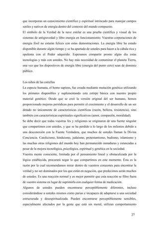 que incorporan un conocimiento científico y espiritual intrincado para manejar campos
sutiles y nativos de energía dentro del contexto del mundo compuesto.
El símbolo de la Verdad de la nave estelar es una prueba científica y visual de los
sistemas de antigravedad y libre energía en funcionamiento. Vuestras corporaciones de
energía fósil no estarán felices con estas demostraciones. La energía libre ha estado
disponible durante algún tiempo y se ha apartado de ustedes para hacer a la cábala rica y
opulenta con el Poder adquirido. Esperamos compartir pronto algún día estas
tecnologías y más con ustedes. No hay más necesidad de contaminar el planeta Tierra,
una vez que los dispositivos de energía libre (energía del punto cero) sean de dominio
público.

Los niños de las estrellas
La especie humana, el homo sapiens, fue creada mediante mutación genética utilizando
los primates disponibles y suplementando esta estirpe básica con nuestro propio
material genético. Desde que se creó la versión original del ser humano, hemos
proporcionado mejoras periódicas para permitir el crecimiento y el desarrollo de un ser
dotado no únicamente de características científicas (razón, belleza, resistencia), sino
también con características espirituales significativas (amor, compasión, moralidad).
Se debe decir que todas vuestras fes y religiones se originaron de una fuente singular
que compartimos con ustedes, y que se ha perdido a lo largo de los milenios debido a
una desconexión con la Fuente Verdadera, que muchos de ustedes llaman la Divina
Conciencia. Catolicismo, hinduismo, judaísmo, protestantismo, budismo, islamismo y
las muchas otras religiones del mundo hoy han permanecido inmaduras y estancadas a
pesar de la mejora tecnológica, psicológica, espiritual y genética en la sociedad.
Vuestra mente consciente, limitada por el pensamiento lineal y obstaculizada por la
lógica establecida, procurará negar lo que compartimos en este momento. Ésta es la
razón por la cual recomendamos mirar dentro de vuestros corazones para encontrar la
verdad y no ser dominados por los que están en negación, que predecimos serán muchos
de ustedes. Es una reacción normal y es mejor permitir que esta reacción se filtre fuera
de vuestro sistema en lugar de suprimirla con cualquier forma de medicación.
Algunos de ustedes pueden encontrarse perceptiblemente diferentes, incluso
considerándose a ustedes mismos como parias e incapaces de adaptarse a una sociedad
estructurada y desespiritualizada. Pueden encontrarse perceptiblemente sensibles,
especialmente afectados por la gente que está sin moral, utilizan comportamiento
27

 