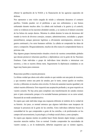obtener la aprobación de la NASA y la financiación de las agencias espaciales de
defensa.
Nos oponemos a esta visión cargada de miedo y solamente deseamos el contacto
pacífico. Ustedes pueden ver el problema a que nos enfrentamos y nos hemos
enfrentado durante muchos años. La cábala está inclinada a la guerra (y al control),
como se evidencia en las naciones alrededor ustedes, y se cuenta en el número creciente
de los bolsos de cuerpo diarios. Mientras la cábala domine la toma de decisiones del
mundo (a través de diversos consejos, cuerpos, administraciones, sociedades y grupos
paramilitares), aunque parezcan legítimos u obviamente autoimpuestos, entonces la
guerra continuará y los seres humanos sufrirán. La cábala no comprende las ideas de
amor y compasión. Desgraciadamente, muchos de ellos nunca lo comprenderán hasta su
próxima vida.
Hay algunos grupos internacionales situados a través de vuestras comunidades globales
que desean promover relaciones pacíficas y diplomáticas con la gente de las Naciones
Estelares. Cada individuo o grupo de individuos tiene derecho a interactuar con
nosotros, y ésta es nuestra última meta. Seguramente la diplomacia ciudadana es un
lugar muy bueno para comenzar.

Reacciones posibles a nuestra presencia
La última verdad que ahora está sobre ustedes es que ustedes son una parte de nosotros,
y que nosotros somos una parte de ustedes; por lo tanto, somos iguales en muchos
niveles y diferentes en muchos otros niveles. Es hora de aumentar nuestra igualdad y de
reducir nuestra diferencia. Esto requerirá una aceptación profunda y un gran requisito en
vuestro corazón. No hay prisa para completar esta transformación de ustedes mismos
pero sí para comenzarla; porque si la sociedad humana permanece en su curso actual,
fracasará de un modo autodestructivo.
Se espera que cada individuo tenga una respuesta diferente al símbolo de la verdad de
su historia. Así pues, es normal entonces que algunos individuos sean incapaces de
manejar la presencia de la gente de las estrellas. Estos individuos deberían buscar la
comodidad de los que comprenden a gente de las estrellas, o de profesionales en los
campos del asesoramiento, la psicología y el trabajo social clínico, como ejemplos.
Se espera que algunas mentes no podrán hacer frente durante algún tiempo y puedan
necesitar atención médica. Esto es normal. Ustedes comprenden las necesidades de
vuestro cuerpo, y, en la moderación, deberían asegurarse que se sienten seguros,
27

 