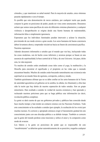 cómodos, y que mantienen su salud mental. Para la mayoría de ustedes, estos síntomas
pasarán rápidamente o con el tiempo.
Es posible que esta demostración de naves estelares, por cualquier razón que pueda
conjurar la gente en posiciones de poder, pueda ser vista como amenazante. Deseamos
aclarar que somos razas pacíficas de seres de diferentes sistemas planetarios y cualquier
violencia o desaprobación se origina desde una fuente humana de malentendido,
información falsa o simplemente ignorancia.
Esperamos que los individuos iluminados puedan intervenir y aclarar la situación,
previniendo de ese modo errores a gran escala. Los seres humanos de buena conciencia
deben levantarse ahora y emprender iniciativas hacia un futuro de coexistencia pacífica.
Nuestras esperanzas
Además deseamos informarles a ustedes que el mundo que ven hoy, incluyendo todas
las cosas modernas, son de hecho cosas inferiores y arcaicas porque se basan en una
ausencia de espiritualidad; la base central de la Vida y de este Universo. Así pues, dicho
esto, la vida mejorará.
Ya muchos de ustedes están estudiando cosas tales como el yoga, la meditación y la
filosofía para encontrar el significado y el propósito en las vidas que a menudo
encuentran banales. Muchos de ustedes están buscando naturalmente una existencia más
espiritual en un mundo lleno de egoísmo, corrupción, codicia y miedo.
También quisiéramos afirmar que no se debe confiar en los seres humanos de la Tierra
de autoridad egocéntrica (el gobierno en la sombra, la cábala, los illuminati) y ellos han
sido la razón que hay detrás de nuestra separación de todos ustedes. Son un grupo
minoritario. Han ocultado a ustedes la verdad de nuestra existencia y han ignorado y
rechazado nuestras peticiones para que se haga pública esta información (es decir,
revelación pública completa).
La gente se dará cuenta de que sus gobiernos privados y públicos han conocido desde
hace mucho tiempo y han tenido un contacto extenso con las Naciones Estelares. Todo
este conocimiento se ha ocultado a ustedes (por ejemplo, la ocultación de los ovnis) por
muchas razones. Es correcto y apropiado entonces exigir el lanzamiento gradual de este
conocimiento junto con una disculpa pública a su debido tiempo. También es correcto
que la gente del mundo perdone estas traiciones y utilice el amor y la compasión como
modo de avanzar.
Los líderes y la gente en posiciones de poder que es responsable de este
“encubrimiento” se deberían quitar automáticamente de su posición y negarles cualquier
27

 