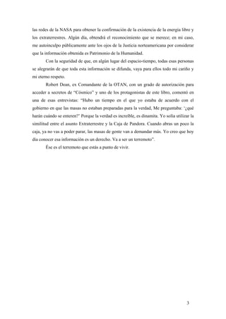 las redes de la NASA para obtener la confirmación de la existencia de la energía libre y
los extraterrestres. Algún día, obtendrá el reconocimiento que se merece; en mi caso,
me autoinculpo públicamente ante los ojos de la Justicia norteamericana por considerar
que la información obtenida es Patrimonio de la Humanidad.
Con la seguridad de que, en algún lugar del espacio-tiempo, todas esas personas
se alegrarán de que toda esta información se difunda, vaya para ellos todo mi cariño y
mi eterno respeto.
Robert Dean, ex Comandante de la OTAN, con un grado de autorización para
acceder a secretos de “Cósmico” y uno de los protagonistas de este libro, comentó en
una de esas entrevistas: “Hubo un tiempo en el que yo estaba de acuerdo con el
gobierno en que las masas no estaban preparadas para la verdad, Me preguntaba: ‘¿qué
harán cuándo se enteren?’ Porque la verdad es increíble, es dinamita. Yo solía utilizar la
similitud entre el asunto Extraterrestre y la Caja de Pandora. Cuando abras un poco la
caja, ya no vas a poder parar, las masas de gente van a demandar más. Yo creo que hoy
día conocer esa información es un derecho. Va a ser un terremoto”.
Ése es el terremoto que estás a punto de vivir.

3

 